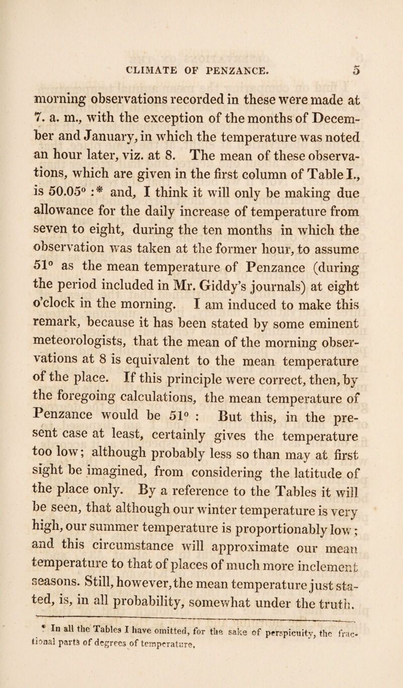 morning observations recorded in these were made at 7. a. m., with the exception of the months of Decem¬ ber and January, in which the temperature was noted an hour later, viz. at 8. The mean of these observa¬ tions, which are given in the first column of Table I., is 50.05° ;* and, I think it will only be making due allowance for the daily increase of temperature from seven to eight, during the ten months in which the observation was taken at the former hour, to assume 51° as the mean temperature of Penzance (during the period included in Mr. Giddy’s journals) at eight o’clock in the morning. I am induced to make this remark, because it has been stated by some eminent meteorologists, that the mean of the morning obser¬ vations at 8 is equivalent to the mean temperature of the place. If this principle were correct, then, by the foregoing calculations, the mean temperature of Penzance would be 51° : But this, in the pre¬ sent case at least, certainly gives the temperature too low; although probably less so than may at first sight be imagined, from considering the latitude of the place only. By a reference to the Tables it will be seen, that although our winter temperature is very high, our summer temperature is proportionably low; and this circumstance will approximate our mean temperature to that of places of much more inclement seasons. Still, however, the mean temperature just sta¬ ted, is, in all probability, somewhat under the truth. * In a11 the Table9 I have omitted, for the sake of perspicuity, the frac¬ tional parts of degrees of temperature,