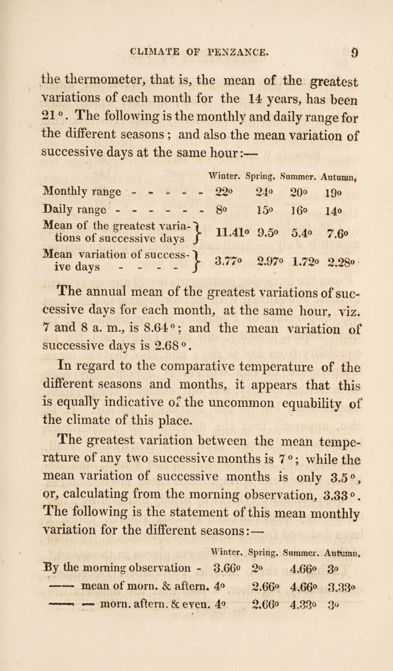 the thermometer, that is, the mean of the greatest variations of each month for the 14 years, has been 210. The following is the monthly and daily range for the different seasons; and also the mean variation of successive days at the same hour:— Winter. Spring. Summer. Autumn, Monthly range - - - - - ■ 22° 24° 20° 19“ Daily range ------ • 8° 15° 16° 14® Mean of the greatest varia-1 tions of successive clays j 11.41° 9.5° 5.4° 7.6° Mean variation of success-\ ive days - - J 3.77° 2.97° 1.72° 2.28° The annual mean of the greatest variations of suc¬ cessive days for each month, at the same hour, viz. 7 and 8 a. m., is 8.64°; and the mean variation of successive days is 2.68 0. In regard to the comparative temperature of the different seasons and months, it appears that this is equally indicative of the uncommon equability of the climate of this place. The greatest variation between the mean tempe¬ rature of any two successive months is 7°; while the mean variation of successive months is only 3.50, or, calculating from the morning observation, 3.33 0. The following is the statement of this mean monthly variation for the different seasons:— Winter, Spring, Summer. Autumn, By the morning observation - 3.66° 2° 4.66° 3° i • -mean of morn. & aftern. 4° 2.66° 4.66° 3.33® morn, aftern. & even. 4° 2,66° 4.33° 3°