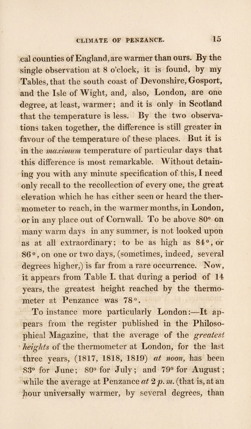 cal counties of England, are warmer than ours. By the single observation at 8 o’clock, it is found, by my Tables, that the south coast of Devonshire, Gosport, and the Isle of Wight, and, also, London, are one degree, at least, warmer; and it is only in Scotland that the temperature is less. By the two observa¬ tions taken together, the difference is still greater in favour of the temperature of these places. But it is in the maximum temperature of particular days that this difference is most remarkable. Without detain¬ ing you with any minute specification of this, I need only recall to the recollection of every one, the great elevation which he has either seen or heard the ther¬ mometer to reach, in the warmer months, in London, or in any place out of Cornwall. To be above 80° on many warm days in any summer, is not looked upon as at all extraordinary; to be as high as 840, or 86 0, on one or two days, (sometimes, indeed, several degrees higher,) is far from a rare occurrence. Now, it appears from Table I. that during a period of 14 years, the greatest height reached by the thermo¬ meter at Penzance was 78°. To instance more particularly London:—It ap¬ pears from the register published in the Philoso¬ phical Magazine, that the average of the greatest heights of the thermometer at London, for the last three years, (1817, 1818, 1819) at noon, has been 83° for June; 80° for July; and 79° for August; while the average at Penzance at 2p. m. (that is, at an hour universally warmer, by several degrees, than