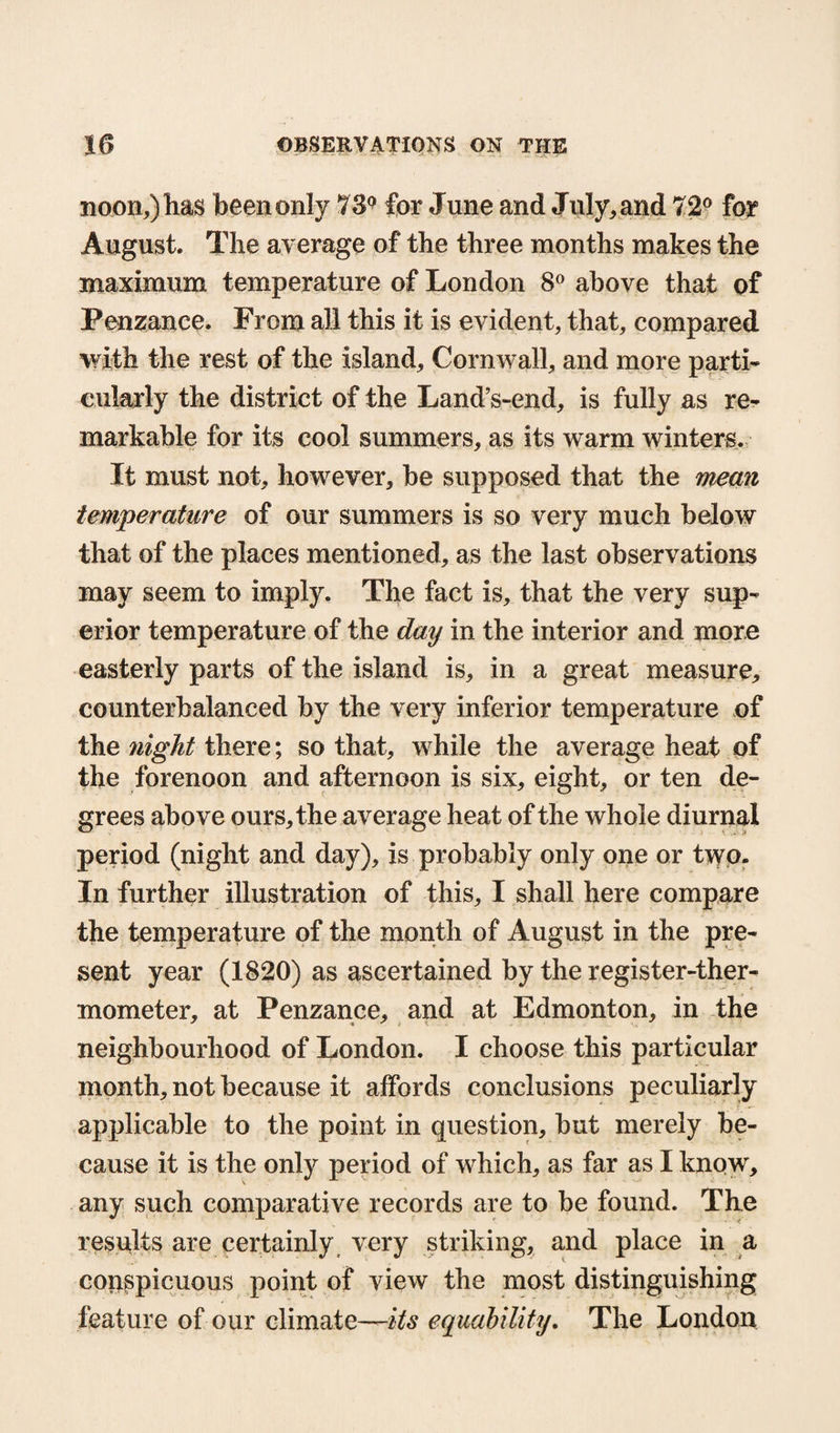 noon,) has been only 73° for June and July,and 72° for August. The average of the three months makes the maximum temperature of London 8° above that of Penzance. From all this it is evident, that, compared with the rest of the island, Cornwall, and more parti¬ cularly the district of the Land’s-end, is fully as re¬ markable for its cool summers, as its warm winters. It must not, however, be supposed that the mean temperature of our summers is so very much below that of the places mentioned, as the last observations may seem to imply. The fact is, that the very sup¬ erior temperature of the day in the interior and more easterly parts of the island is, in a great measure, counterbalanced by the very inferior temperature of the night there; so that, while the average heat of the forenoon and afternoon is six, eight, or ten de¬ grees above ours, the average heat of the whole diurnal period (night and day), is probably only one or t>yo. In further illustration of this, I shall here compare the temperature of the month of August in the pre¬ sent year (1820) as ascertained by the register-ther¬ mometer, at Penzance, and at Edmonton, in the neighbourhood of London. I choose this particular month, not because it affords conclusions peculiarly applicable to the point in question, but merely be¬ cause it is the only period of which, as far as I know, any such comparative records are to be found. The results are certainly very striking, and place in a conspicuous point of view the most distinguishing feature of our climate—its equability. The London