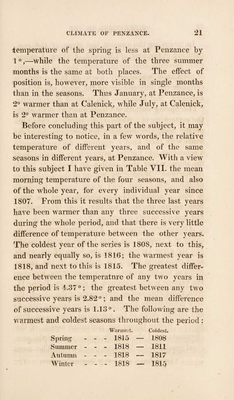 temperature of the spring is less at Penzance by 1 0,—while the temperature of the three summer months is the same at both places. The effect of position is, however, more visible in single months than in the seasons. Thus January, at Penzance, is 2° warmer than at Calenick, while July, at Calenick, is 2° warmer than at Penzance. Before concluding this part of the subject, it may be interesting to notice, in a few words, the relative temperature of different years, and of the same seasons in different years, at Penzance. With a view to this subject I have given in Table VII. the mean morning temperature of the four seasons, and also of the whole year, for every individual year since 1807. From this it results that the three last years have been warmer than any three successive years during the whole period, and that there is very little difference of temperature between the other years. The coldest year of the series is 1808, next to this, and nearly equally so, is 1816; the warmest year is 1818, and next to this is 1815. The greatest differ¬ ence between the temperature of any two years in the period is 4.37 0 ; the greatest between any two successive years is 2.820 ; and the mean difference of successive years is 1.13°. The following are the warmest and coldest seasons throughout the period : Warmest. Coldest. Spring - - 1815 — 1808 Summer - - - 1818 — 1811 Autumn - . _ 1818 -- 1817 Winter . . 1818 —. 1815