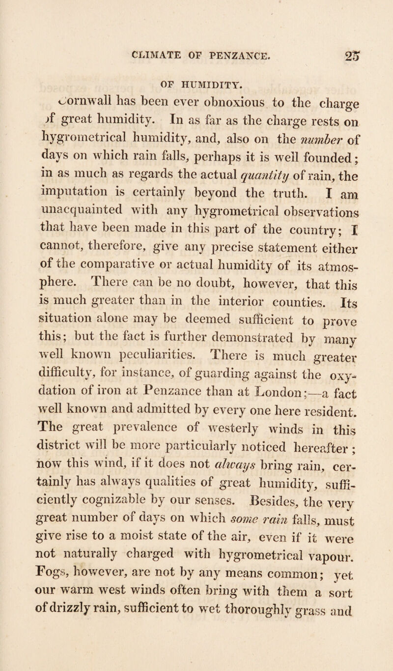 OF HUMIDITY. oornwall lias been ever obnoxious to tbe charge great humidity. In as far as the charge rests on hygrometrical humidity, and, also on the number of days on which rain falls, perhaps it is well founded; in as much as regards the actual quantity of rain, the imputation is certainly beyond the truth. I am unacquainted with any hygrometrical observations that have been made in this part of the country; I cannot, therefore, give any precise statement either of the comparative or actual humidity of its atmos¬ phere. There can be no doubt, however, that this is much greater than in the interior counties. Its situation alone may be deemed sufficient to prove this; but the fact is further demonstrated by many well known peculiarities. There is much greater difficulty, for instance, of guarding against the oxy- dation of iron at Penzance than at London;—a fact well known and admitted by every one here resident. The great prevalence of westerly winds in this district will be more particularly noticed hereafter ; now this wind, if it does not always bring rain, cer¬ tainly has always qualities of great humidity, suffi¬ ciently cognizable by our senses. Besides, the verv great number oi days on which some rain falls, must give rise to a moist state of the air, even if it were not naturally charged with hygrometrical vapour. Fogs, however, are not by any means common; yet our warm west winds often bring with them a sort of drizzly rain, sufficient to wet thoroughly grass and