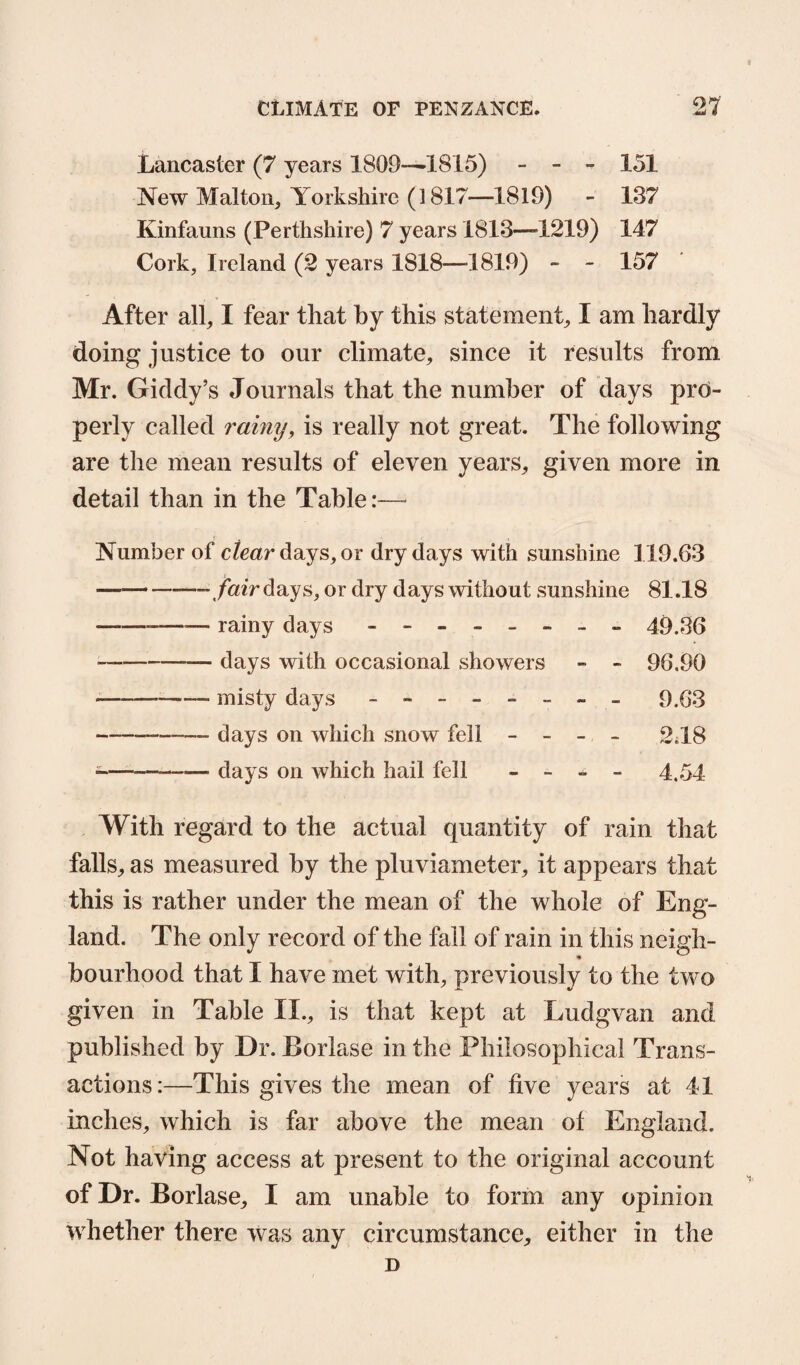 Lancaster (7 years 1809—1815) - - 151 New Malton, Yorkshire (1817—1819) - 137 Kinfauns (Perthshire) 7 years 1813—-1219) 147 Cork, Ireland (2 years 1818-—-1819) - - 157 After all, I fear that by this statement, I am hardly doing justice to our climate, since it results from Mr. Giddy’s Journals that the number of days pro¬ perly called rainy, is really not great. The following are the mean results of eleven years, given more in detail than in the Table:— Number of clear days, or dry days with sunshine 119.63 —-- fair days, or dry days without sunshine 81.18 rainy days - -- -- -- - 49.36 days with occasional showers - - 96,90 misty days - -- -- -- - 9.63 days on which snow fell - 2.18 days on which hail fell - - _ - 4 54 With regard to the actual quantity of rain that falls, as measured by the pluviameter, it appears that this is rather under the mean of the whole of Eng¬ land. The only record of the fall of rain in this neigh¬ bourhood that I have met with, previously to the two given in Table II., is that kept at Ludgvan and published by Dr. Borlase in the Philosophical Trans¬ actions:—This gives the mean of five years at 41 inches, which is far above the mean of England. Not having access at present to the original account of Dr. Borlase, I am unable to form any opinion whether there was any circumstance, either in the