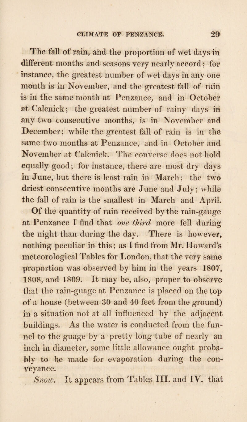 The fall of rain, aiid the proportion of wet days in different months and seasons very nearly accord; for instance, the greatest number of wet days in any one month is in November, and the greatest fall of rain is in the same month at Penzance, and in October at Calenick; the greatest number of rainy days in any two consecutive months, is in November and December; while the greatest fall of rain is in the same two months at Penzance, and in October and November at Calenick. The converse does not hold equally good; for instance, there are most dry days in June, but there is least rain in March; the two driest consecutive months are June and July; while the fall of rain is the smallest in March and April. Of the quantity of rain received by the rain-gauge at Penzance I find that one third more fell during the night than during the day. There is however, nothing peculiar in this; as I find from Mr. Howard’s meteorological Tables for London, that the very same proportion was observed by him in the years 1807, 1808, and 1809. It may be, also, proper to observe that the rain-guage at Penzance is placed on the top of a house (between 30 and 40 feet from the ground) in a situation not at all influenced by the adjacent buildings. As the water is conducted from the fun¬ nel to the guage by a pretty long tube of nearly an inch in diameter, some little allowance ought proba¬ bly to be made for evaporation during the con¬ veyance. Snow, It appears from Tables III. and IV. that