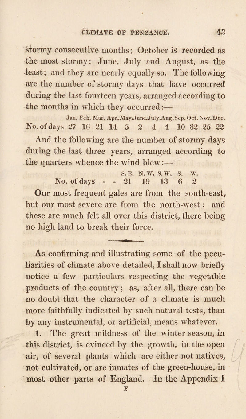 stormy consecutive months; October is recorded as the most stormy; June, July and August, as the least; and they are nearly equally so. The following are the number of stormy days that have occurred during the last fourteen years, arranged according to the months in which they occurred:— Jan, Feb. Mar, Apr,May.June.July.Aug,Sep,Oct. Nov.Dec, No. of days 27 16 21 14 5 2 4 4 10 32 25 22 And the following are the number of stormy days during the last three years, arranged according to the quarters whence the wind blew:— s.e. n, w. s.w. s. w. No. of days - - 21 19 13 6 2 Our most frequent gales are from the south-east, hut our most severe are from the north-west; and these are much felt all over this district, there being no high land to break their force. As confirming and illustrating some of the pecu¬ liarities of climate above detailed, I shall now briefly notice a few particulars respecting the vegetable products of the country; as, after all, there can be no doubt that the character of a climate is much more faithfully indicated by such natural tests, than by any instrumental, or artificial, means whatever. 1. The great mildness of the winter season, in this district, is evinced by the growth, in the open air, of several plants which are either not natives, not cultivated, or are inmates of the green-house, in most other parts of England. In the Appendix I F