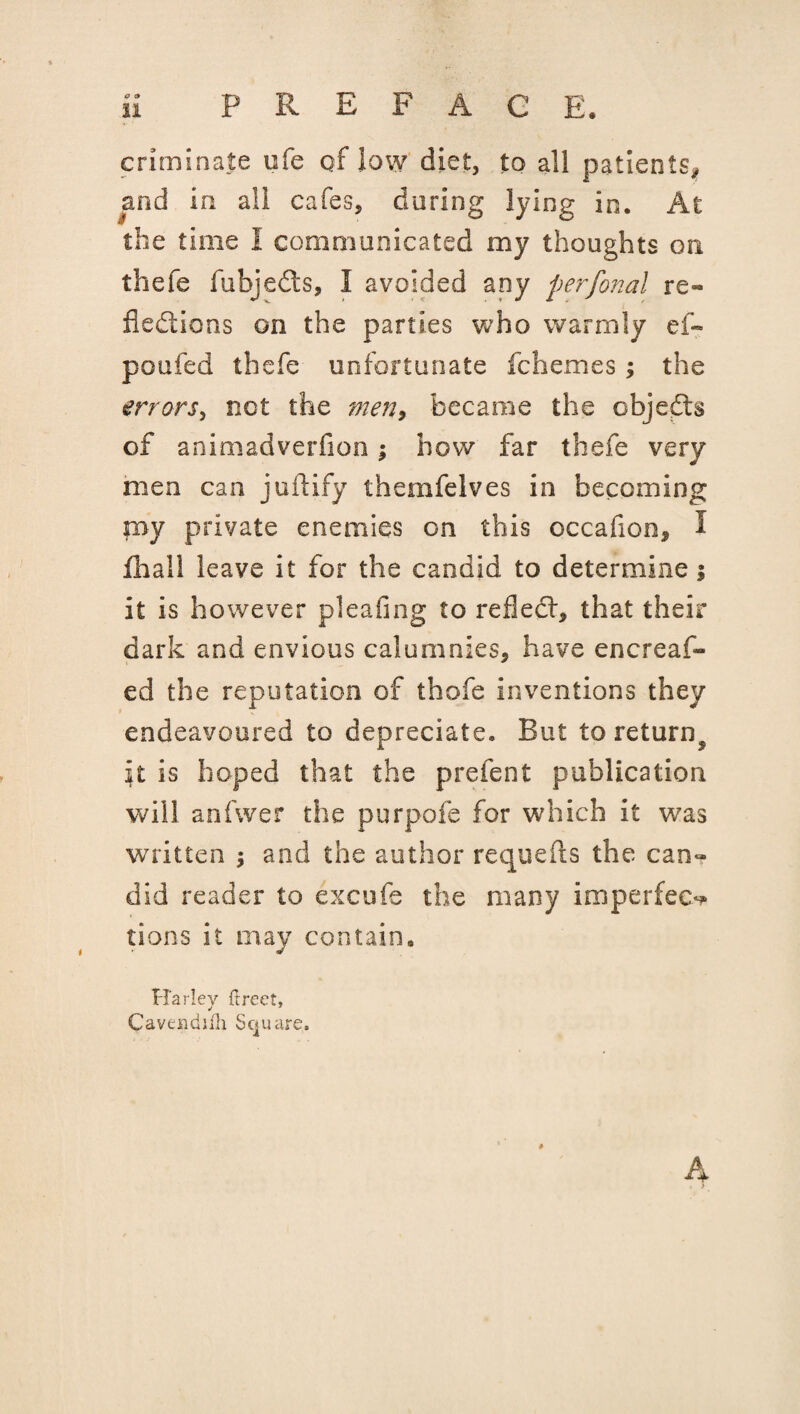 PREFACE. 11 criminate ufe of low diet, to all patients# and in all cafes, during lying in. At the time I communicated my thoughts on thefe fubjedts, I avoided any perfonal re¬ flections on the parties who warmly ef~ poufed thefe unfortunate fchemes ; the errors, not the men, became the objedts of animadverfion; how far thefe very men can juftify themfelves in becoming my private enemies on this cccafion, I fhall leave it for the candid to determine $ it is however pleating to reflect, that their dark and envious calumnies, have encreaf- ed the reputation of thofe inventions they endeavoured to depreciate. But to return^ it is hoped that the prefect publication will anfwer the purpofe for which it was written $ and the author requefts the can? did reader to excufe the many imperfeo lions it may contain. Harley (Irect, Caveiidiih Square. # A