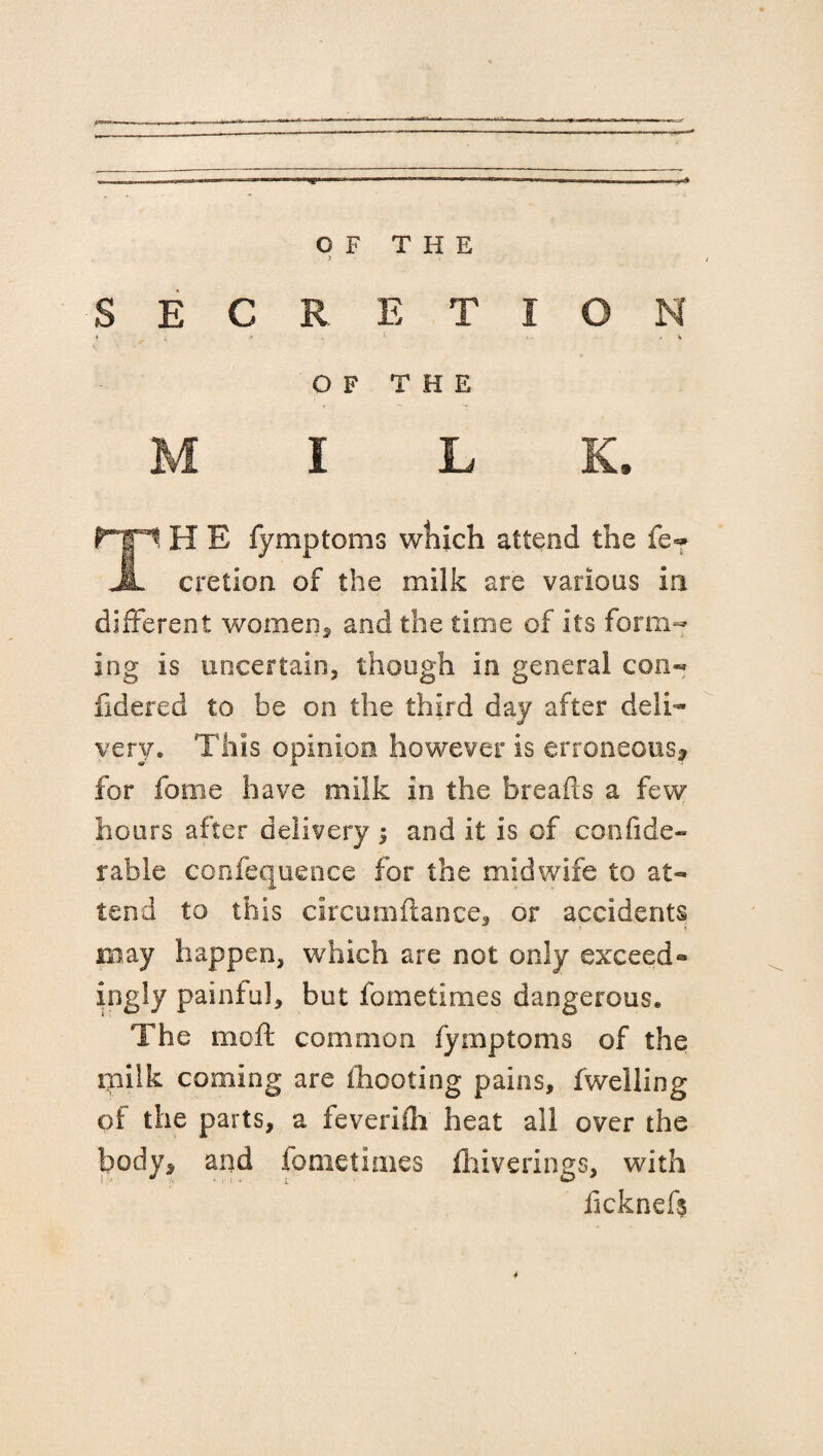 OF THE E C s t i o n OF THE I L fTTI H E fymptoms which attend the fe«* JL cretion of the milk are various in different women* and the time of its form¬ ing is uncertain, though in general con- fidered to be on the third day after deli¬ very, This opinion however is erroneous* for fame have milk in the breads a few r hours after delivery ; and it is of confide- rable confequence for the midwife to at¬ tend to this circumflance, or accidents may happen, which are not only exceed¬ ingly painful, but fometimes dangerous. The moft common fymptoms of the milk coming are [hooting pains, fwelling of the parts, a feverifli heat all over the body* and fometimes drive rings, with iicknefs