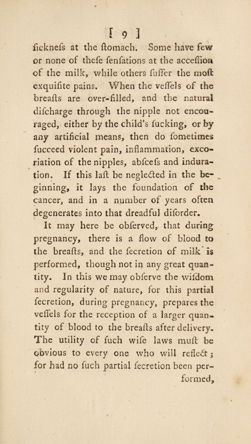 ficknefs at the fto'mach. Some have few or none of thefe fenfations at the acceffiom of the milk, while others fuffer the moft exquifite pains. When the veil els of the breafts are over-filled, and the natural difeharge through the nipple not encou¬ raged, either by the child’s fucking, or by any artificial means, then do fometinaes fucceed violent pain, inflammation, exco¬ riation of the nipples, abfeefs and indura¬ tion. If this laft be negledted in the be¬ ginning, it lays the foundation of the cancer, and in a number of years often degenerates into that dreadful diforder. It may here be obferved, that during pregnancy, there is a flow of blood to the breafts, and the Accretion of milk is performed, though not in any great quan¬ tity. In this wTe may obferve the wildcat and regularity of nature, for this partial fecretion, during pregnancy, prepares the veflels for the reception of a larger quaru tity of blood to the breafts after delivery. The utility of fuch wife laws mu ft be obvious to every one who will reflect; for had no fuch partial fecretion been per- formed.