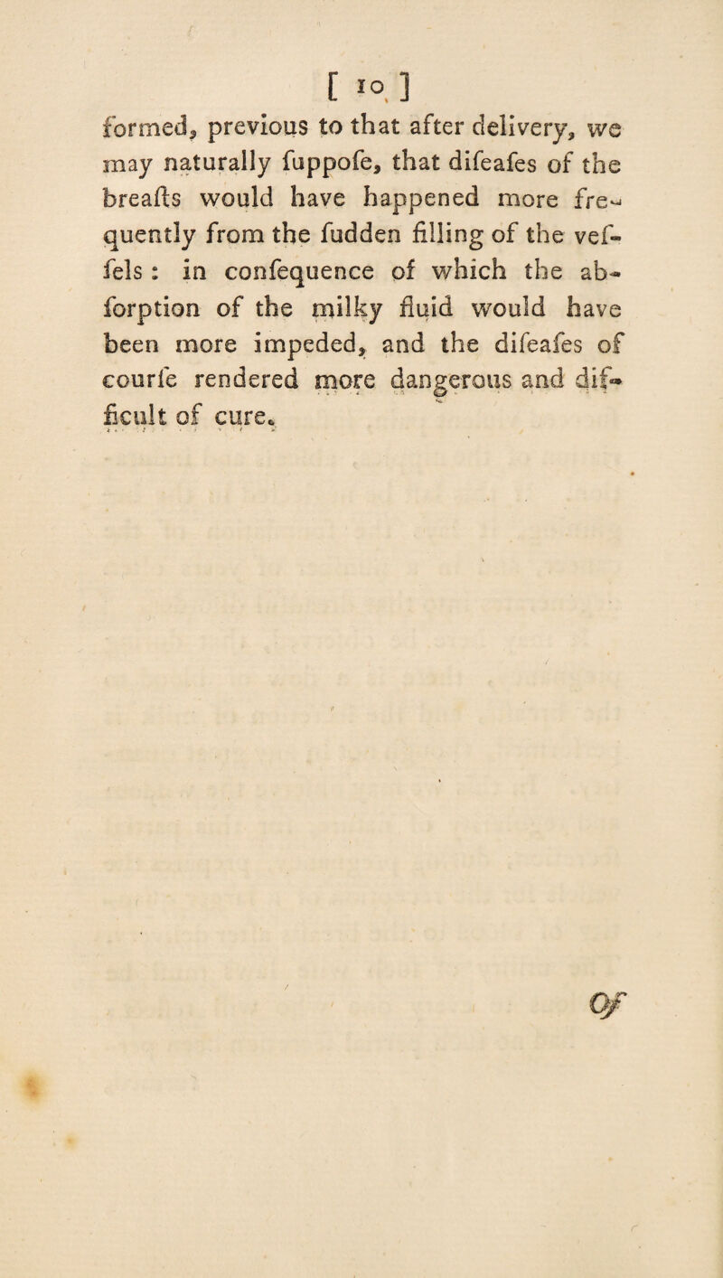 [ IO, ] formed, previous to that after delivery, we may naturally fuppofe, that difeafes of the breafts would have happened more fre^ quently from the fudden filling of the vef- fels: in confequence of which the ab- forption of the milky fluid would have been more impeded, and the difeafes of eourfe rendered more dangerous and dif¬ ficult of cure. Qf