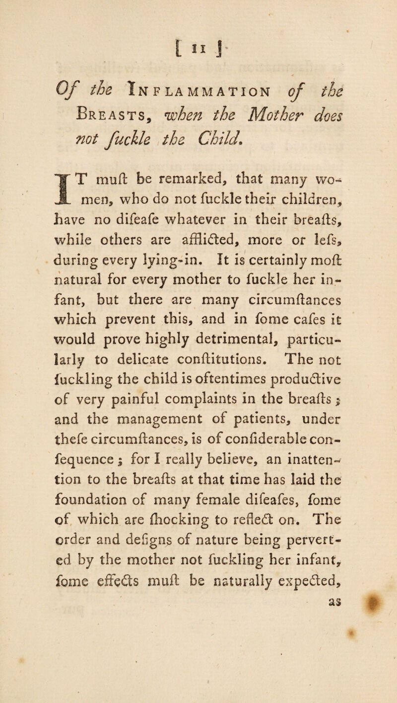 I . Of the Inflammation of the Breasts, when the Mother does not fuckle the Child. IT mull be remarked, that many wo¬ men, who do not fuckle their children, have no difeafe whatever in their breads, while others are affiided, more or lefs, during every lying-in. It is certainly mod natural for every mother to fuckle her in¬ fant, but there are many circumdances which prevent this, and in feme cafes it would prove highly detrimental, particu¬ larly to delicate conditutions. The not fuckling the child is oftentimes produdive of very painful complaints in the breads; and the management of patients, under thefe circumftances, is of confiderable con- fequence ; for I really believe, an inatten-* lion to the breads at that time has laid the foundation of many female difeafes, fome of which are fhocking to refled on. The order and defigns of nature being pervert¬ ed by the mother not fuckliog her infant, feme effeds mud be naturally expeded, as |