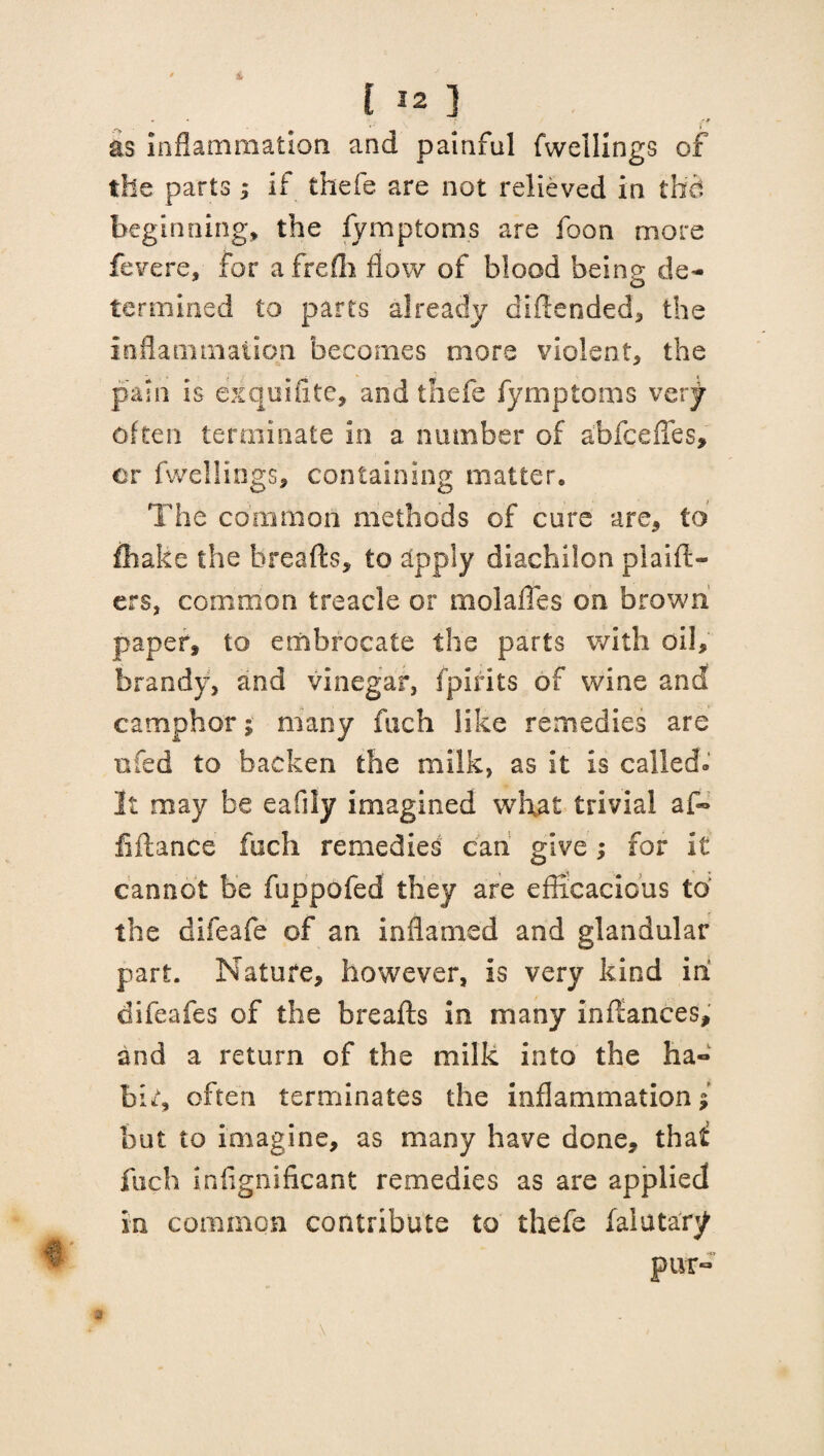 • • l rJT as inflammation and painful fwelllngs of the parts; if thefe are not relieved in thd beginning, the fymptoms are foon more fevere, for afreffi flow of blood being de¬ termined to parts already didended, the inflammation becomes mors violent, the pain is eiquifite, and thefe fymptoms very often terminate in a number of abfqefies, or fwellings, containing matter. The common methods of cure are, to fhake the breads, to apply diachilon plaid- ers, common treacle or molafies on brown paper, to embrocate the parts with oil, brandy, and vinegar, fpirits of wine and camphor; many fuch like remedies are nfed to backen the milk, as it is called.' It may be eafiiy imagined what trivial af«» fidance fuch remedies can give; for it cannot be fuppofed they are efficacious to the difeafe of an inflamed and glandular part. Nature, however, is very kind in difeafes of the breads in many indances, and a return of the milk into the ha» bir, often terminates the inflammation; but to imagine, as many have done, thaf fuch infignificant remedies as are applied in common contribute to thefe falutarjf pur- \ a