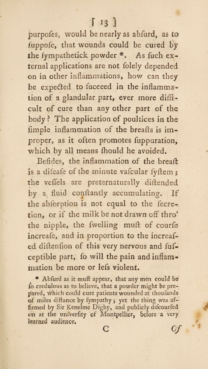 purpofes, would be nearly as abfurd, as to fuppofe, that wounds could be cured by the lympathetick powder As fitch ex¬ ternal applications are not folely depended on in other inflammations, how can they be expeded to fucceed in the inflamma¬ tion of a glandular part, ever more diffi¬ cult of cure than any other part of the body ? The application of poultices in the Ample inflammation of the breads is im¬ proper, as it often promotes fuppuration, which by all means fliould he avoided. Befides, the inflammation of the breaft is a difeafe of the minute vafcular fyftem -9 the vefiels are preternaturally diftended. by a. fluid conftantly accumulating. If the abforption is not equal to the fecre- tion, or if the milk be not drawn off thro* the nipple, the fwelling muft of courfe increafe, and in proportion to the increas¬ ed diftenfion of this very nervous and fuf- ceptible part, fo will the pain and inflam* niaticn be more or lefs violent. * Abfurd as it muft appear, that any men could be fo credulous as to believe, that a powder might be pre¬ pared, which could cure patients wounded at thoufands of miles diftance by fympathy ; yet the thing was af¬ firmed by Sir Kenelme Digby, and publicly difcourfed on at the uniVerfity of Montpellier, before a very learned audience. c