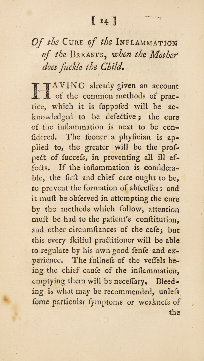 Of the Cure of the Inflammation of the Breasts, when the Mothef does fickle the Child. EFAVING already given an account of the common methods of prac¬ tice, which it is fuppofed will be ac¬ knowledged to be defective ; the cure of the inflammation is next to be con- fidered. The fooner a phyfician is ap¬ plied to, the greater will be the prof- pedt of fuccefs, in preventing all ill ef¬ fects. If the inflammation is confidera- ble, the firft and chief care ought to be, to prevent the formation of abfcefles : and it muft be obferved in attempting the cure by the methods which follow, attention muft be had to the patient’s conftitution, and other circumflances of the cafe; but this every ikilful practitioner will be able to regulate by his own good fenfe and ex¬ perience. The fullnefs of the vefiels be¬ ing the chief caufe of the inflammation, emptying them will be neceflary, Bleed¬ ing is what may be recommended, unlefs feme particular fymptoms or weaknefs of the