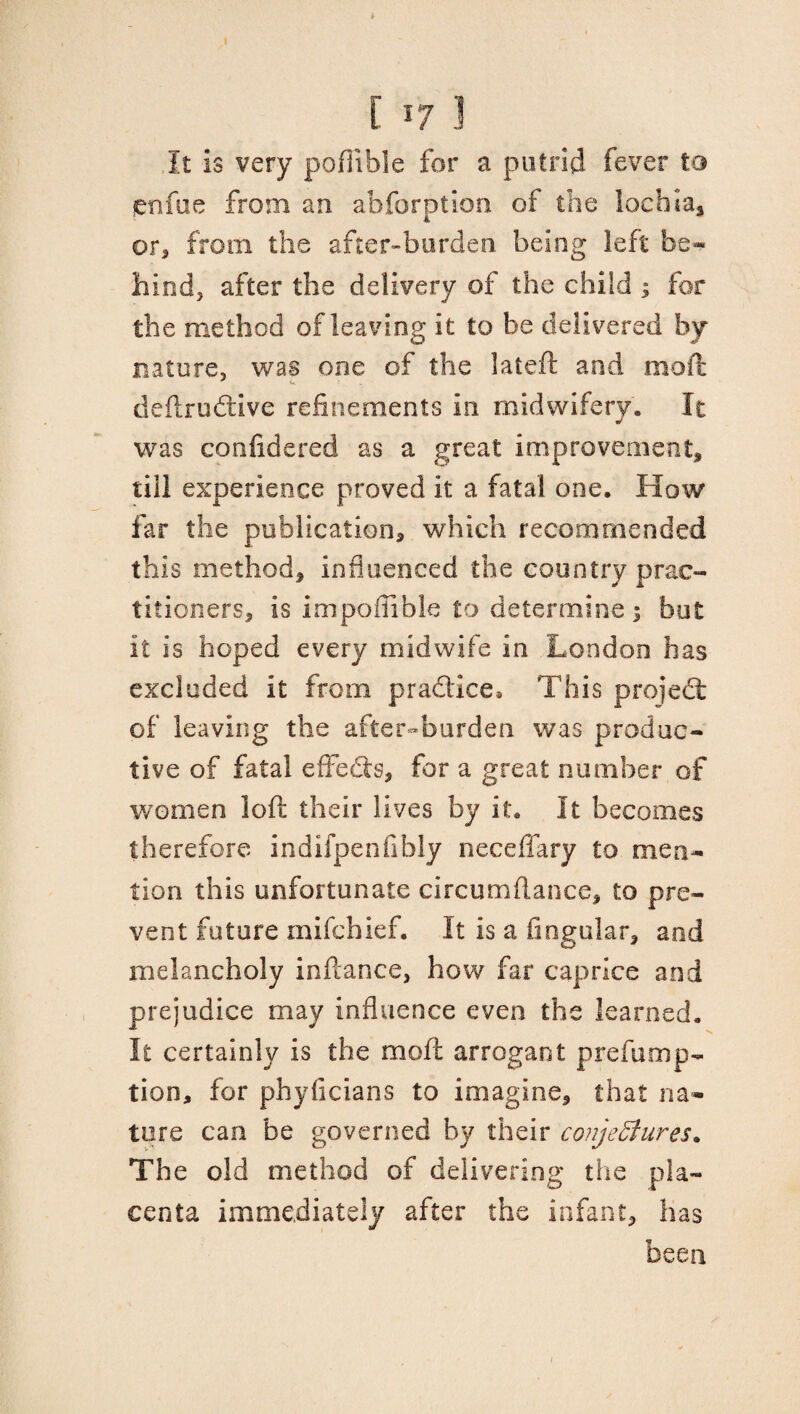 It is very poffible for a putrid fever to enfue from an abforption of the lochia* or, from the after-burden, being left be¬ hind, after the delivery of the child ; for the method of leaving it to be delivered by nature, was one of the lateft and mod: deftrudtive refinements in midwifery. It was confidered as a great improvement, till experience proved it a fatal one. How far the publication, which recommended this method, influenced the country prac¬ titioners, is impofiible to determine; but it is hoped every midwife in London has excluded it from pra&ice. This project of leaving the after-burden was produc¬ tive of fatal effects, for a great number of women loft their lives by it. It becomes therefore indifpenfibly neceffary to men¬ tion this unfortunate circumflanee, to pre¬ vent future mifchief. It is a fingular, and melancholy inftance, how far caprice and prejudice may influence even the learned. It certainly is the moil: arrogant prefump- tion, for phyficians to imagine, that na¬ ture can be governed by their conjectures. The old method of delivering the pla¬ centa immediately after the infant, has been