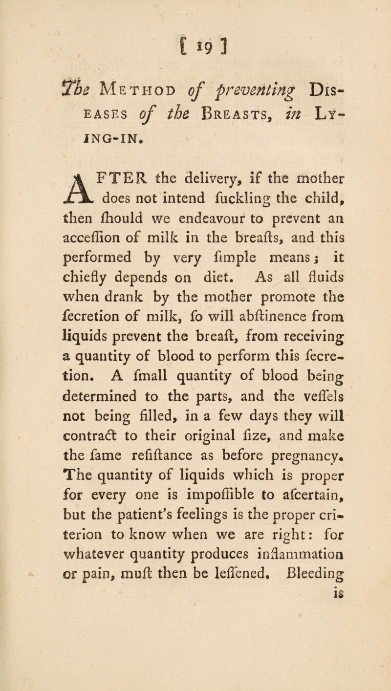 the Me thod of preventing Dis¬ eases of the Breasts, in Ly¬ ing-in. AFTER the delivery, if the mother does not intend fuckling the child, then fliould we endeavour to prevent an accefiion of milk in the breads, and this performed by very fimple means i it chiefly depends on diet. As all fluids when drank by the mother promote the fecretion of milk, fo will abftinence from liquids prevent the bread, from receiving a quantity of blood to perform this fecre¬ tion. A fmall quantity of blood being determined to the parts, and the veflels not being filled, in a few days they will contract to their original fize, and make the fame refiftance as before pregnancy. The quantity of liquids which is proper for every one is impoflible to afcertain, but the patient’s feelings is the proper cri¬ terion to know when we are right: for whatever quantity produces inflammation or pain, muft then be leffened. Bleeding