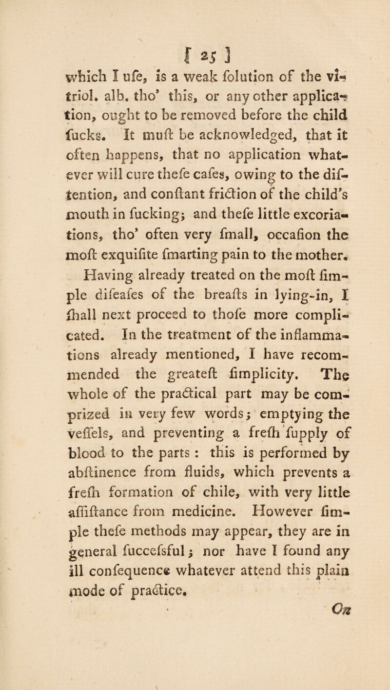 which I life, is a weak folution of the vU tool, alh. the9 this, or any ether applies-? tion, ought to be removed before the child fucks* It rnuft be acknowledged, that it often happens, that no application what¬ ever will cure thefe cafes, owing to the dif- tention, and conftant fridion of the child’s mouth in fucking; and thefe little excoria¬ tions, tho* often very fmall, occafion the mod exquifite fmarting pain to the mother* Having already treated on the moll Am¬ ple difeafes of the breads in lying-in, I Ihall next proceed to thofe more compli¬ cated. In the treatment of the inflamma¬ tions already mentioned, I have recom¬ mended the greateft iimplicity. The whole of the practical part may be corn- prized in very few words; emptying the veffels, and preventing a frefli fupply of blood to the parts : this is performed by abftinence from fluids, which prevents a frefh formation of chile, with very little abidance from medicine. However Am¬ ple thefe methods may appear, they are in general fuccefsful; nor have I found any ill confequence whatever attend this plain mode of practice. On