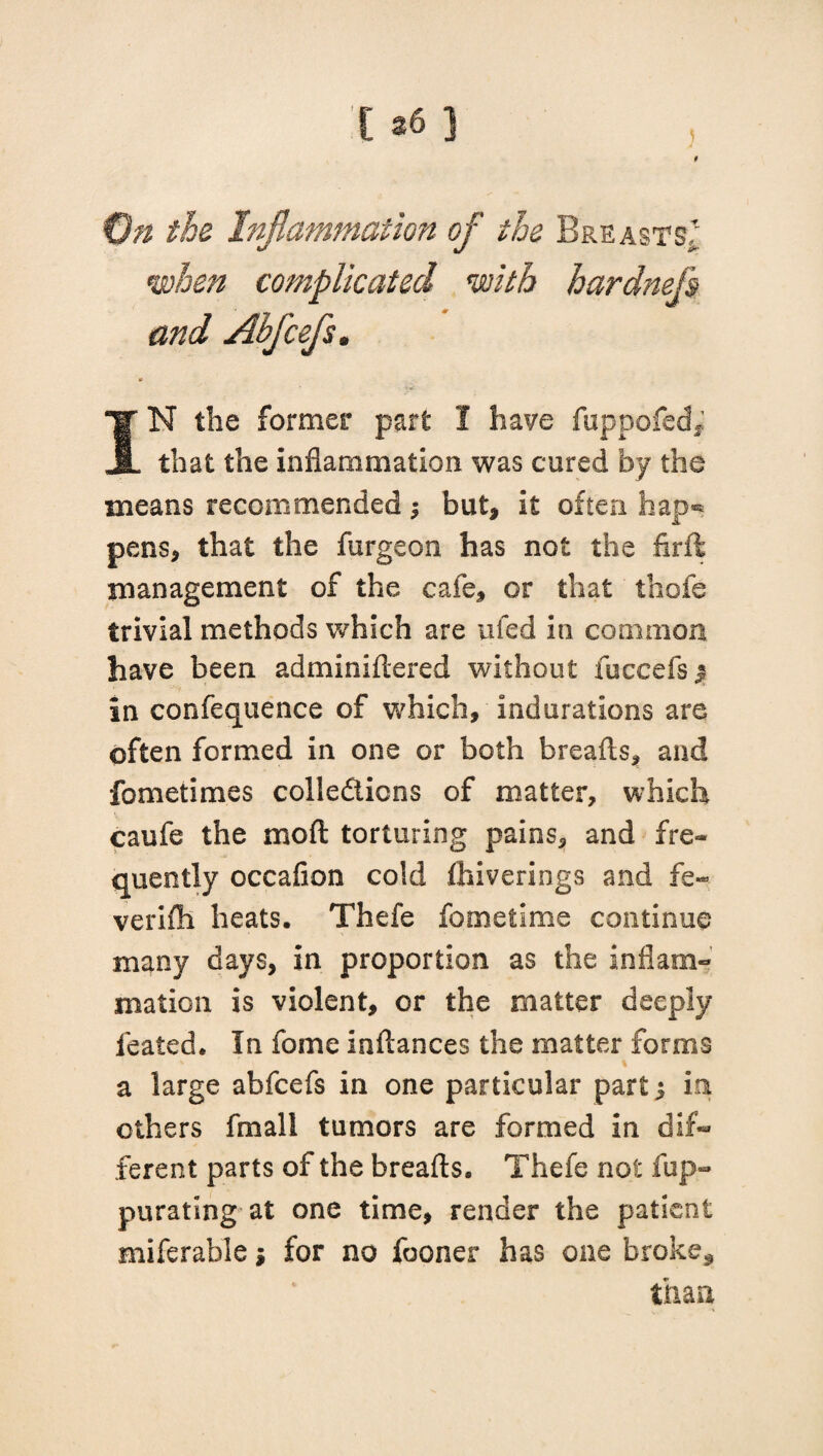 ) 9 On the Inflammation of the Breasts^ when complicated with hardnefs and Abj'cefs. 0 IN the former part I have fuppofed* that the inflammation was cured by the means recommended $ but, it often hap** pens, that the furgeon has not the firft management of the cafe, or that thole trivial methods which are tifed in common have been adminiflered without fuccefs j in confequence of which, indurations are often formed in one or both breads, and fometimes collections of matter, which caufe the mod torturing pains, and fre¬ quently occafion cold fhiverings and fe~ verifh heats. Thefe fometime continue many days, in proportion as the inflam¬ mation is violent, or the matter deeply leated. In fome indances the matter forms a large abfcefs in one particular part j in others frnall tumors are formed in dif¬ ferent parts of the breads. Thefe not fup- purating at one time, render the patient miferable j for no fooner has one broke* than