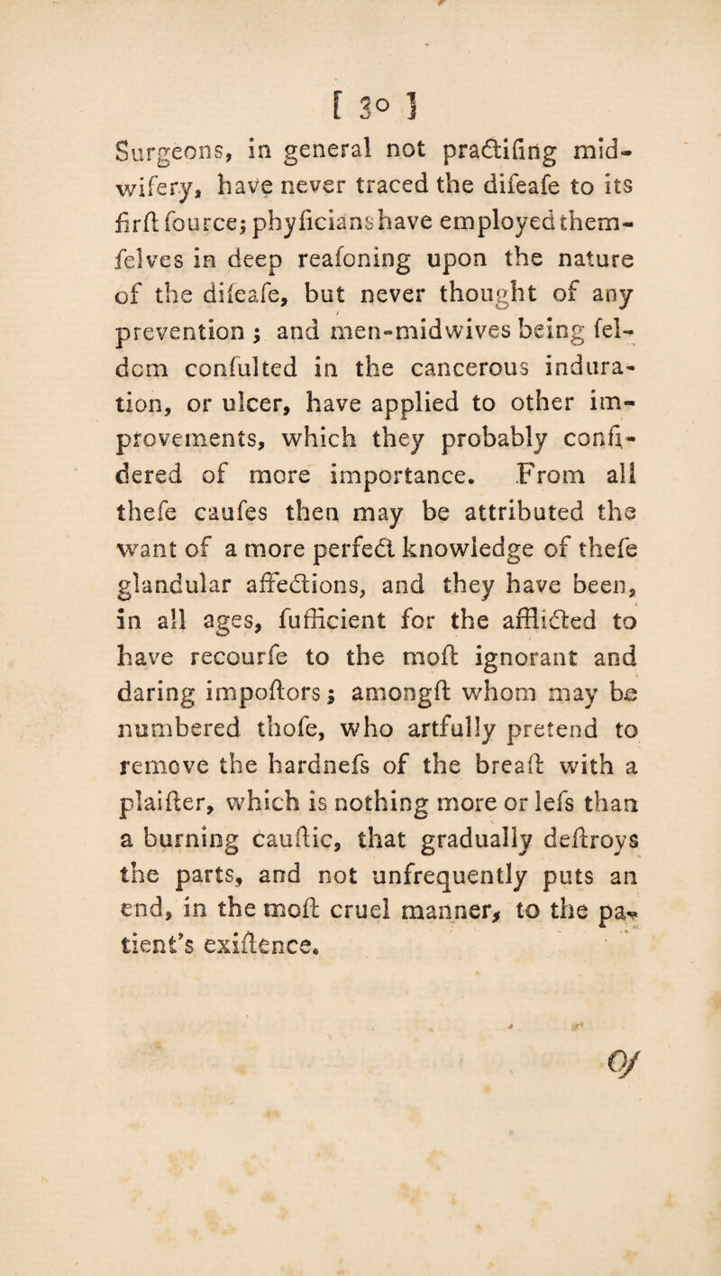 Surgeons, in general not pradtifing mid¬ wifery* have never traced the difeafe to its firftfourcej phyficianshave employedthem- felves in deep reafoning upon the nature of the difeafe, but never thought of any prevention and men-midwives being fel- dcm confulted in the cancerous indura~ tion, or ulcer, have applied to other im¬ provements, which they probably con fi ¬ de red of more importance. From all thefe caufes then may be attributed the want of a more perfect knowledge of thefe glandular affections, and they have been, in all ages, fufficient for the afflidted to have recourfe to the moft ignorant and daring importers; amongft whom may be numbered thofe, who artfully pretend to remove the hardnefs of the breart with a plaifter, which is nothing more or lefs than a burning cauftic, that gradually dertroys the parts, and not unfrequently puts an end, in the moft cruel manner* to the pa¬ tient's exiftence. OJ