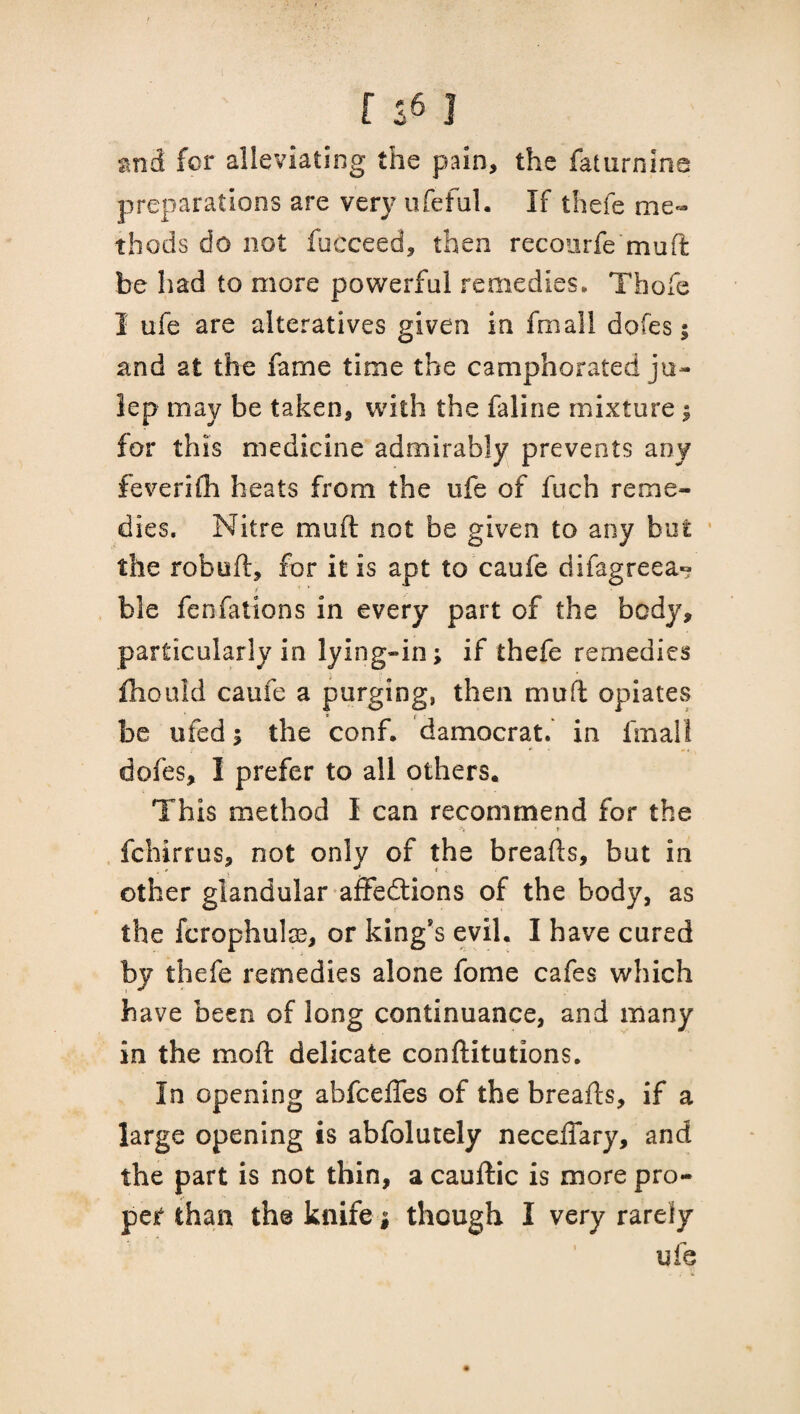 and for alleviating the pain, the faturnine preparations are very ufeful. If thefe me¬ thods do not fucceed, then recourfe mud be had to more powerful remedies, Thefe I ufe are alteratives given in fmall dofes; and at the fame time the camphorated ju¬ lep may be taken, with the faline mixture ; for this medicine admirably prevents any feverifh heats from the ufe of fuch reme¬ dies. Nitre mud not be given to any but the robed, for it is apt to caufe difagreea- ble fenfations in every part of the body, particularly in lying-in; if thefe remedies fliould caufe a purging, then mud opiates be ufed ; the conf. damocrat. in fmall dofes, I prefer to all others. This method I can recommend for the * * fchirrus, not only of the breads, but in other glandular affedlions of the body, as the fcrophulae, or king’s evil. I have cured by thefe remedies alone fome cafes which have been of long continuance, and many in the mod delicate conftitutions. In opening abfeeffes of the breads, if a large opening is abfolutely necedary, and the part is not thin, a caudic is more pro¬ pel than the knife j though I very rarely ufe