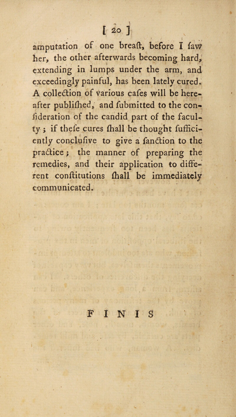 amputation of one bread, before I faw her, the other afterwards becoming hard, extending in lumps under the arm, and exceedingly painful, has been lately cured. A collection of various cafes will be here¬ after publiflied, and fubmitted to the con¬ federation of the candid part of the facul¬ ty-; if thefe cures (hall be thought fuffici- ently conclufive to give a fanCtion to the practice; the manner of preparing the remedies, and their application to diffe¬ rent conftitutions (hall be immediately communicated. FINIS