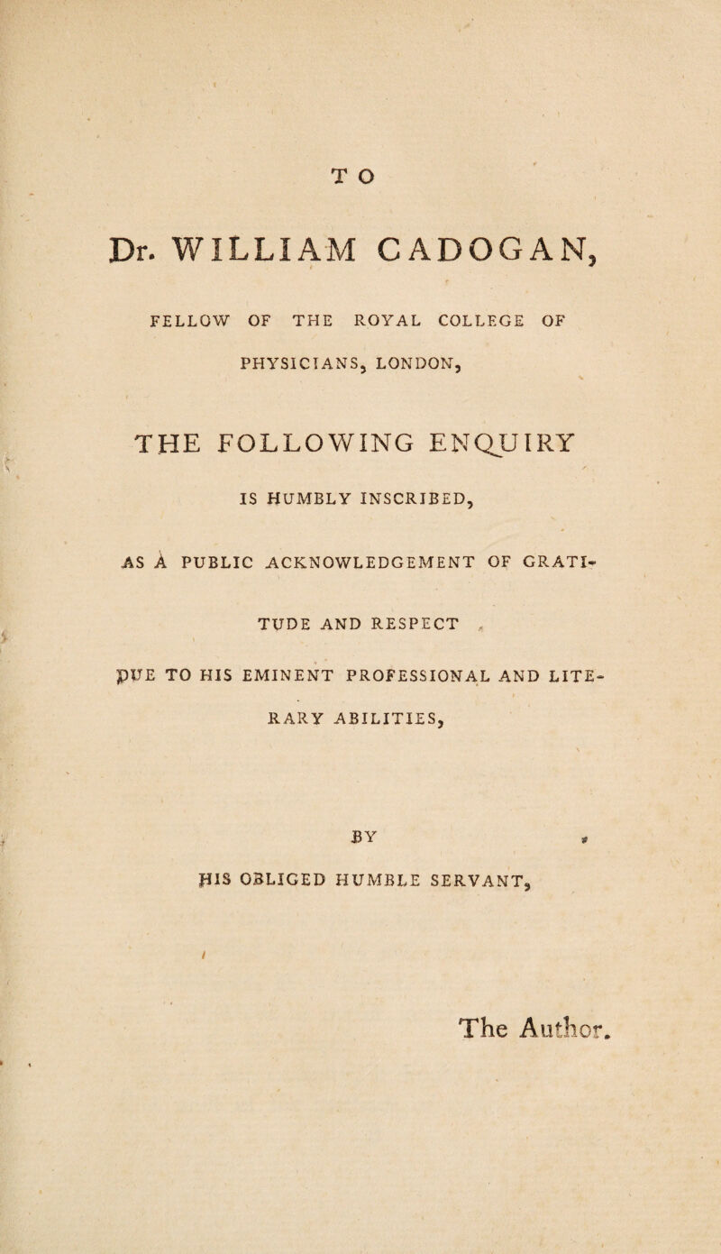 Dr. WILLIAM CADOGAN, FELLOW OF THE ROYAL COLLEGE OF PHYSICIANS, LONDON, the following enquiry IS HUMBLY INSCRIBED, AS A PUBLIC ACKNOWLEDGEMENT OF GRATI¬ TUDE AND RESPECT PUE TO HIS EMINENT PROFESSIONAL AND LITE¬ RARY ABILITIES, BY JUS OBLIGED HUMBLE SERVANT, The Author