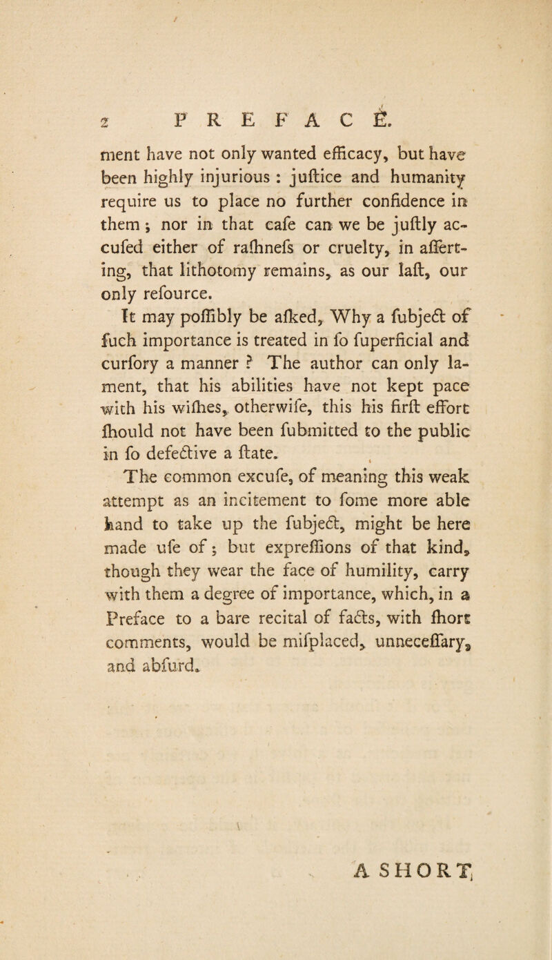 ment have not only wanted efficacy, but have been highly injurious : juftice and humanity require us to place no further confidence in them nor in that cafe can we be juftly ac~ cufed either of raffinefs or cruelty, in afiert- ing, that lithotomy remains, as our laft, our only refource. It may poffibly be afked, Why a fubjed of fuch importance is treated in fo fuperficial and curfory a manner ? The author can only la¬ ment, that his abilities have not kept pace with his wiffies, otherwife, this his firft effort fhould not have been fubmitted to the public in fo defective a ftate. The common excufe, of meaning this weak attempt as an incitement to fome more able hand to take up the fubjed, might be here made ufe of; but expreffions of that kind* though they wear the face of humility, carry with them a degree of importance, which, in a Preface to a bare recital of fads, with fliorc comments, would be mifplaced, unneceffarys and abfurd* \ A S H O R X