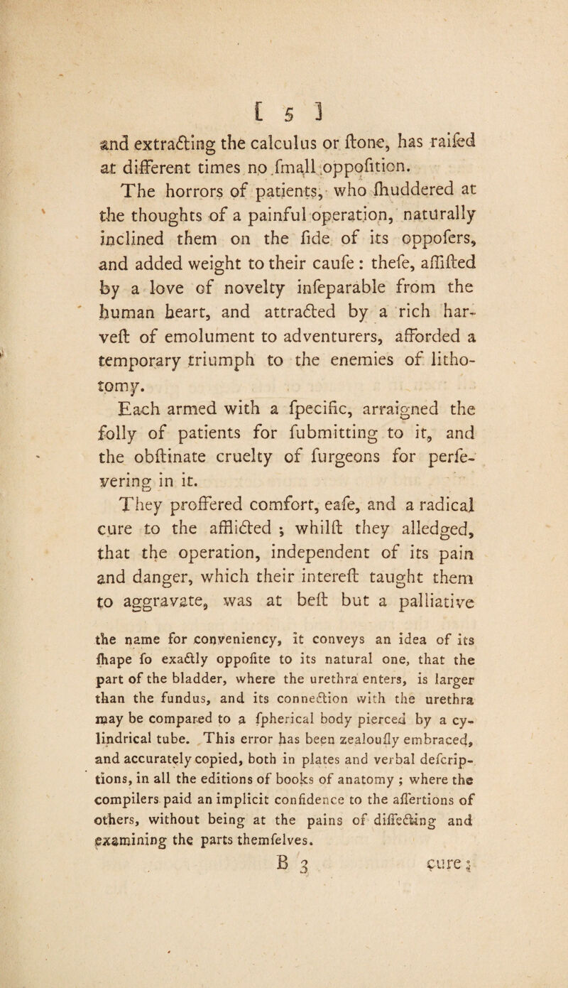 and extrafting the calculus or ftone, has railed at different times no fmall oppofition. The horrors of patients, who fhuddered at the thoughts of a painful operation, naturally inclined them on the fide of its oppofers, and added weight to their caufe : thefe, affifted by a love of novelty infeparable from the human heart, and attradled by a rich har- veft of emolument to adventurers, afforded a temporary triumph to the enemies of litho¬ tomy. Each armed with a fpeciftc, arraigned the folly of patients for fubmitting to it, and the obftinate cruelty of furgeons for perfe- vering in it. They proffered comfort, eafe, and a radical cure to the afflidled •, whilft they alledged, that the operation, independent of its pain and danger, which their interefl taught them to aggravate, was at beft but a palliative the name for jconveniency, it conveys an idea of its ihape fo exadtly oppofite to its natural one, that the part of the bladder, where the urethra enters, is larger than the fundus, and its connection with the urethra may be compared to a fpherical body pierced by a cy¬ lindrical tube. This error has been zealouily embraced, and accurately copied, both in plates and verbal defcrip- tions, in all the editions of books of anatomy ; where the compilers paid an implicit confidence to the afiertions of others, without being at the pains of dilTeCUng and examining the parts themfelves. b 3 cure i