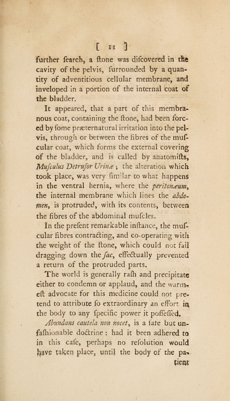 further fearch, a ftone was difcovered in the cavity of the pelvis, furrounded by a quan¬ tity of adventitious cellular membrane, and inveloped in a portion of the internal coat of the bladder. It appeared, that a part of this membra¬ nous coat, containing the ftone, had been forc¬ ed by fome preternatural irritation into the pel¬ vis, through or between the fibres of the muf- cular coat, which forms the external covering of the bladder, and is called by anatomifts, Mufcuius Jdetrufor Uriria \ the alteration which took place, was very fimiiar to what happens in the ventral hernia, where the peritonaeum^ the internal membrane which lines the abdo- fneny is protruded, with its contents, between the fibres of the abdominal mufcles. In the prefent remarkable inftance, the muf- cular fibres contracting, and co-operating with the weight of the ftone, which could not fail dragging down the fac, effectually prevented a return of the protruded parts. The world is generally rath and precipitate either to condemn or applaud, and the warm- eft advocate for this medicine could not pre¬ tend to attribute fo extraordinary an effort in, the body to any fpecific power it poffeffcd. Abundans cautela non nocet, is a fate but un¬ fa fhion able dodtrine : had it been adhered to in this cafe, perhaps no refolution would fpve taken place, until the body of the pa^