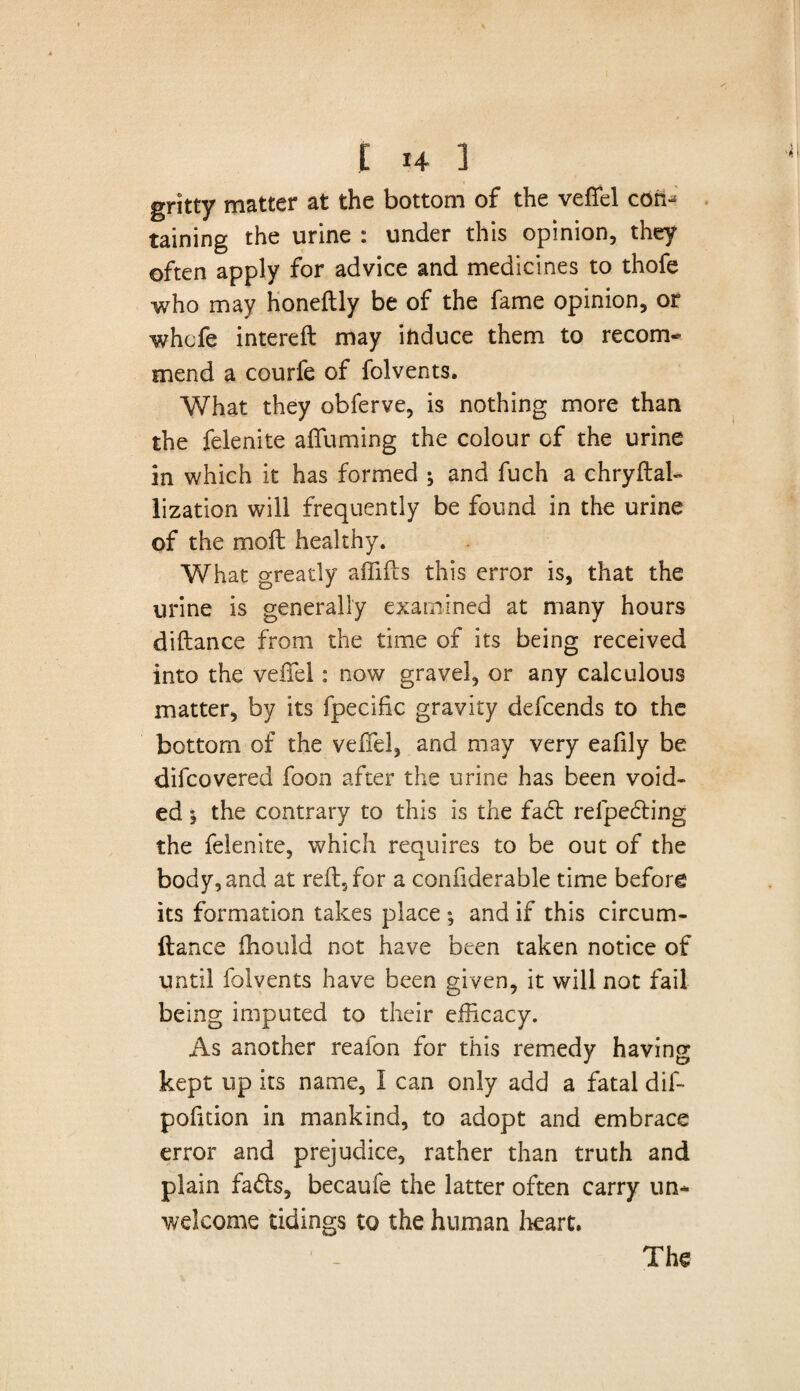 gritty matter at the bottom of the veffel com taining the urine : under this opinion, they often apply for advice and medicines to thofe who may honeftly be of the fame opinion, or whcfe intereft may induce them to recom¬ mend a courfe of folvents. What they obferve, is nothing more than the felenite affuming the colour cf the urine in which it has formed ; and fuch a chryftak lization will frequently be found in the urine of the molt healthy. What greatly affifts this error is, that the urine is generally examined at many hours diftance from the time of its being received into the veffel: now gravel, or any calculous matter, by its fpecific gravity defcends to the bottom of the veffel, and may very eafily be difcovered foon after the urine has been void¬ ed j the contrary to this is the fad: reipecding the felenite, which requires to be out of the body, and at reft, for a confiderable time before its formation takes place ; and if this circum- ftance fhould not have been taken notice of until folvents have been given, it will not fail- being imputed to their efficacy. As another reafon for this remedy having kept up its name, I can only add a fatal dift politico in mankind, to adopt and embrace error and prejudice, rather than truth and plain fa<ds, became the latter often carry un¬ welcome tidings to the human heart.