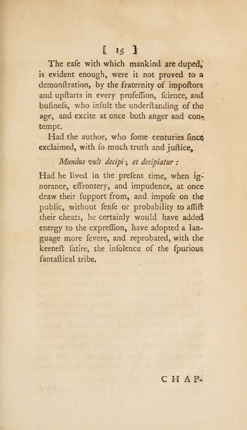 The eafe with which mankind are duped^ is evident enough, were it not proved to a demonflration, by the fraternity of impoftors and upftarts in every profeffion, fcience, and bufinefs, who infult the underftanding of the age, and excite at once both anger and con* tempt. Had the author, who fome centuries fince exclaimed, with fo much truth and juftice^ Mundus vult decipi $ et decipiatur: Had he lived in the prefent time, when ig¬ norance. effrontery, and impudence, at once draw their fupport from, and impofe on the public, without fenfe or probability to affiffc their cheats, he certainly would have added energy to the expreffion, have adopted a lan¬ guage more fevere, and reprobated, with the keeneft fatire, the infolence of the fpurious fantaftical tribe. CHAP-