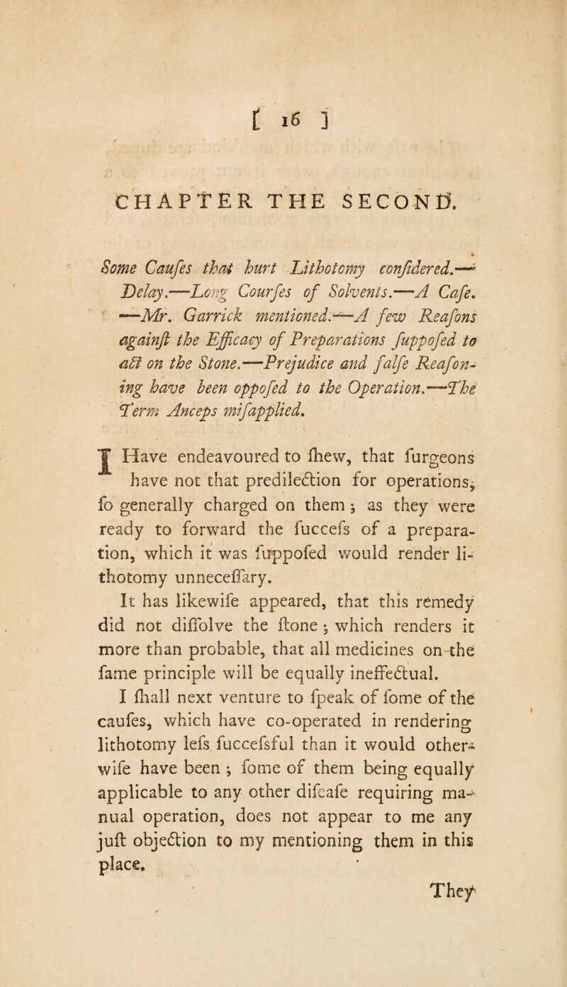 t *6 ] CHAPTER THE SECOND *• Some Caufes that hurt Lithotomy confidered.— Delay .—Long Courfes of Solvents.—A Cafe. ~Mr. Garrick mentioned.—A few Reafons againft the Efficacy of Preparations fuppofed to a£i on the Stone.—Prejudice and falfe Reafon- ing have been oppofed to the Operation.— The Lerm Anceps mifapplied. J Have endeavoured to Ihew, that furgeons have not that predilection for operations, fo generally charged on them , as they were ready to forward the fuccefs of a prepara¬ tion, which it was fuppofed would render li¬ thotomy unneceffarv. It has likewife appeared, that this remedy did not diffolve the Hone ^ which renders it more than probable, that all medicines on the fame principle will be equally ineffectual. I fhall next venture to fpeak of fome of the caufes, which have co-operated in rendering lithotomy lefs fuccefsful than it would other- wife have been ; fome of them being equally applicable to any other difeafe requiring ma nual operation, does not appear to me any juff objection to my mentioning them in this place, ' Thef