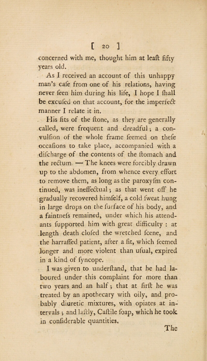 concerned with me, thought him at leaft fifty years old. As I received an account of this unhappy man’s cale from one of his relations, having never feen him during his life, I hope I (hall be excufed on that account, for the imperfe£fc manner I relate it in. His fits of the Hone, as they are generally called, were frequent and dreadful; a con- vulfion of the whole frame feemed on thefe occafions to take place, accompanied with a difcharge of the contents of the ftomach and the redtum —'The knees were forcibly drawn up to the abdomen, from whence every effort to remove them, as long as the paroxyfm con¬ tinued, was ineffectual; as that went off he gradually recovered himfelf, a cold fweat hung in large drops on the furface of his body, and a faintnefs remained, under which his attend¬ ants fupported him with great difficulty : at length death doled the wretched fcene, and the harraffed patient, after a fit, which feemed longer and more violent than ulual, expired In a kind of fyncope. I was given to underftand, that he had la¬ boured under this complaint for more than two years and an half $ that at firft he was treated by an apothecary with oily, and pro¬ bably diuretic mixtures, with opiates at in¬ tervals *, and laftly, Caftile foap, which he took in confiderable quantities.