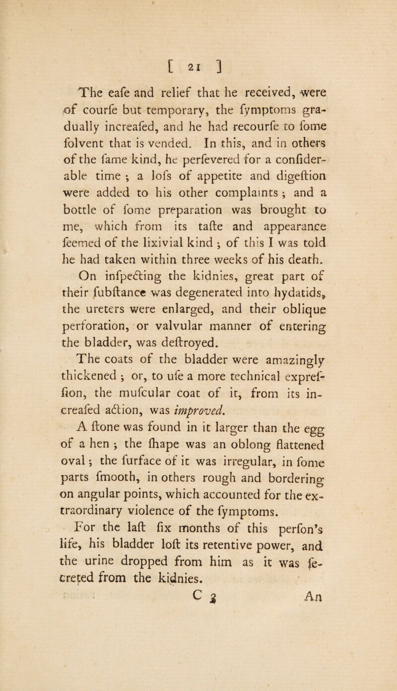 The eafe and relief that he received, were £>f courfe but temporary, the fymptoms gra¬ dually increafed, and he had recourfe to lome folvent that is vended. In this, and in others of the fame kind, he perfevcred for a confider- able time *, a lofs of appetite and digeftion were added to his other complaints ; and a bottle of fotne preparation was brought to me, which from its tafte and appearance ieemed of the lixivial kind ; of this I was told he had taken within three weeks of his death. On infpedling the kidnies, great part of their fubftance was degenerated into hydatids* the ureters were enlarged, and their oblique perforation, or valvular manner of entering the bladder, was deftroyed. The coats of the bladder were amazingly thickened ; or, to ufe a more technical expref- fion, the mufcular coat of it, from its in¬ creafed action, was improved. A ftone was found in it larger than the egg of a hen ; the flhape was an oblong flattened oval •, the furface of it was irregular, in fome parts fmooth, in others rough and bordering on angular points, which accounted for the ex¬ traordinary violence of the fymptoms. For the lalt fix months of this perfon’s life, his bladder loft its retentive power, and the urine dropped from him as it was fe- creted from the kidnies. C 5 An