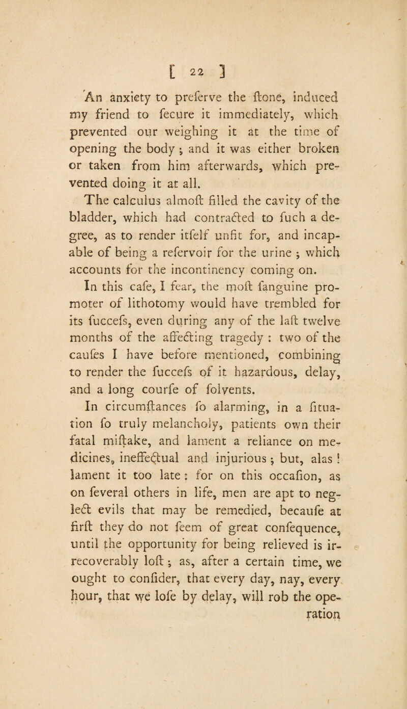 An anxiety to preferve the (tone, induced my friend to fecure it immediately, which prevented our weighing it at the time of opening the body \ and it was either broken or taken from him afterwards, which pre¬ vented doino* it at all. o The calculus almoft filled the cavity of the bladder, which had contracted to fuch a de¬ gree, as to render itfelf unfit for, and incap¬ able of being a refervoir for the urine ^ which accounts for the incontinency coming on. In this cafe, I fear, the moft fanguine pro¬ moter of lithotomy would have trembled for its fuccefs, even during any of the laft twelve months of the affecting tragedy : two of the caufes I have before mentioned, combining to render the fuccefs of it hazardous, delay, and a long courfe of folyents. In circumftances fo alarming, in a fitua- tion fo truly melancholy, patients own their fatal miftake, and lament a reliance on me¬ dicines, ineffe&ual and injurious; but, alas ! lament it too late : for on this occafion, as on feveral others in life, men are apt to ncg- ledt evils that may be remedied, becaufe at firfl they do not feem of great confequence, until the opportunity for being relieved is ir¬ recoverably loft ; as, after a certain time, we ought to confider, that every day, nay, every hour, that we lofe by delay, will rob the ope¬ ration