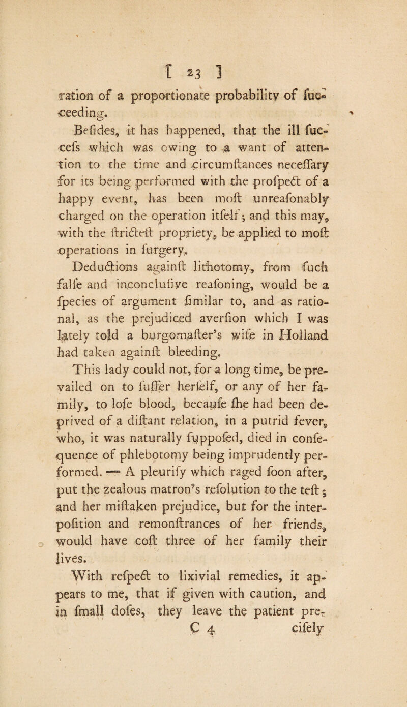 ration of a proportionate probability of fue* ceeding. Be Tides, it has happened, that the ill fuc- cefs which was owing to & want of atten¬ tion to the time and .circumdances neceffary for its being performed with the profpeft of a happy event, has been mod unreafonably charged on the operation itfelr; and this may* with the drifted propriety* be applied to mod operations in forgery.. Deductions againd lithotomy, from fuch. falfe and inconclusive reafoning, would be a fpecies of argument fimilar to, and as ratio¬ nal, as the prejudiced averfion which I was lately told a burgomader’s wife in Holland had taken againd bleeding. This lady could not, for a long time, be pre¬ vailed on to differ herd If, or any of her fa¬ mily, to lofe blood, becaufe Ihe had been de¬ prived of a didant relation* in a putrid fever, who, it was naturally fuppofed, died in confe- quence of phlebotomy being imprudently per¬ formed. — A pleurify which raged foon after, put the zealous matron’s refolution to the ted; and her midaken prejudice, but for the inter- pofition and remondrances of her friends, would have cod three of her family their lives. With refpeft to lixivial remedies, it ap¬ pears to me, that if given with caution, and in fmall dofes, they leave the patient prer C 4 cifely