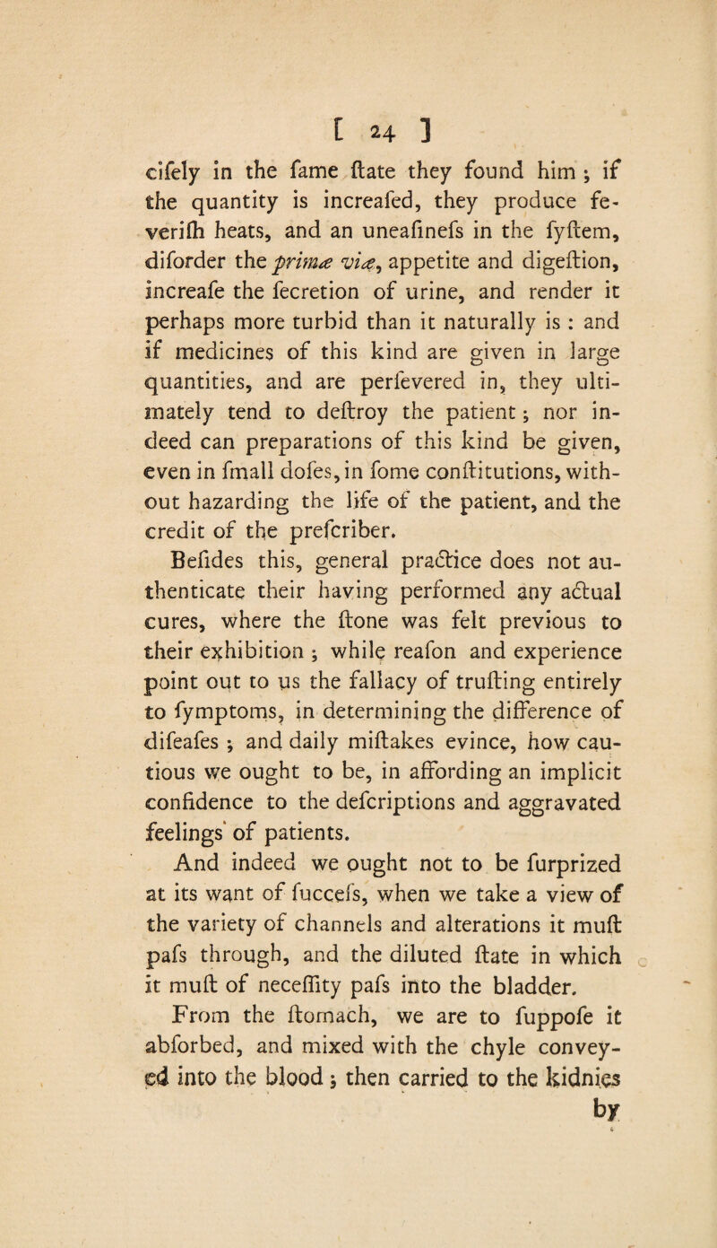 cifely in the fame (late they found him ; if the quantity is increafed, they produce fe- verifh heats, and an uneafinefs in the fyftem, diforder the prim* vi*9 appetite and digeftion, increafe the fecretion of urine, and render it perhaps more turbid than it naturally is : and if medicines of this kind are given in large quantities, and are perfevered in, they ulti¬ mately tend to deftroy the patient; nor in¬ deed can preparations of this kind be given, even in frriall dofes, in fome conflitutions, with¬ out hazarding the life of the patient, and the credit of the prefcriber. Befides this, general practice does not au¬ thenticate their having performed any adiual cures, where the (tone was felt previous to their exhibition ; while reafon and experience point out to us the fallacy of trufting entirely to fymptoms, in determining the difference of difeafes •, and daily miftakes evince, how cau¬ tious we ought to be, in affording an implicit confidence to the defcriptions and aggravated feelings* of patients. And indeed we ought not to be furprized at its want of fuccefs, when we take a view of the variety of channels and alterations it mufl pafs through, and the diluted date in which it mull of neceffity pafs into the bladder. From the ftomach, we are to fuppofe it abforbed, and mixed with the chyle convey¬ ed into the blood$ then carried to the kidnies by