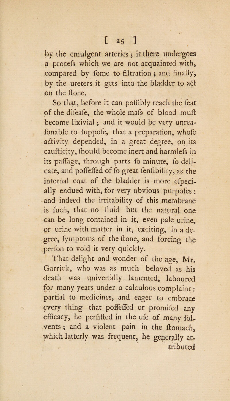 by the emulgent arteries ^ it there undergoes a procefs which we are not acquainted with, compared by fome to filtration ; and finally, by the ureters it gets into the bladder to adt on the ftone. So that, before it can poffibly reach the feat of the difeafe, the whole mafs of blood muft become lixivial; and it would be very unrea- fonable to fuppofe, that a preparation, whofe adfivity depended, in a great degree, on its .caufticity, fhould become inert and harmlefs in its paffage, through parts fo minute, fo deli¬ cate, and pofTeffed of fo great fenfibility, as the internal coat of the bladder is more efpeci- ally endued with, for very obvious purpofes : and indeed the irritability of this membrane is fuch, that no fluid but the natural one can be long contained in it, even pale urine, or urine with matter in it, exciting, in a de¬ gree, fymptoms of the (tone, and forcing the perfon to void it very quickly. That delight and wonder of the age, Mr. Garrick, who was as much beloved as his death was qniverfally lamented, laboured for many years under a calculous complaint: partial to medicines, and eager to embrace every thing that pofTeffed or promifed any efficacy, he perfifled in the ufe of many fol- vents; and a violent pain in the ftomach, which latterly was frequent, he generally at¬ tributed