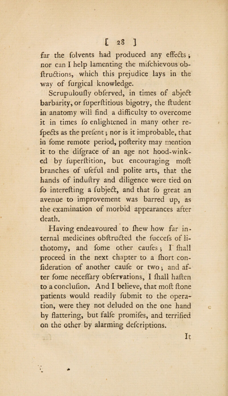 far the folvents had produced any effects i nor can I help lamenting the mifchievous ob- ftru6lions, which this prejudice lays in the way of furgical knowledge. Scrupaloufly obferved, in times of abje(5b barbarity, or fuperftitious bigotry, the iludent in anatomy will find a difficulty to overcome it in times fo enlightened in many other re- fpe&s as the prefent; nor is it improbable, that in fome remote period, poflerity may mention it to the difgrace of an age not hood-wink¬ ed by fu peril it ion, but encouraging moil branches of ufeful and polite arts, that the hands of induftry and diligence were tied on fo intereiling a fubjedl, and that fo great an avenue to improvement was barred up, as the examination of morbid appearances after death. Having endeavoured to fhew how far in* ternai medicines obilru£led the fuccefs of li¬ thotomy, and fome other caufes; I final! proceed in the next chapter to a ihort con- iideration of another caufe or two; and af¬ ter fome neceifary obfervations, I fhall hailen to a conclufion. And I believe, that moil ilone patients would readily fubmit to the opera¬ tion, were they not deluded on the one hand by flattering, but falfe promifes, and terrified on the other by alarming defcriptions. It