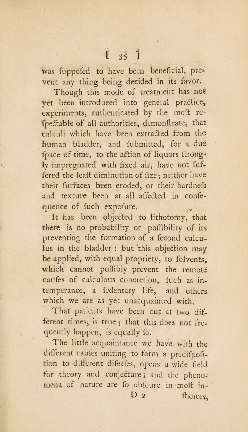 was fuppofed to have been beneficial, pre¬ vent any thing being decided in its favor. Though this mode of treatment has not yet been introduced into general pradtice, experiments, authenticated by the mold re- fpedtable of all authorities, demonflrate, that calculi which have been extracted from the human bladder, and fubmitted, for a due fpace of time, to the adtion of liquors ftrorfg- ly impregnated with fixed air, have not fuf- fered the leaft diminution of fize*, neither have their furfaces been eroded, or their hardnefs * * and texture been at all affedted in confe- quence of fuch expofure. v It has been objedted to lithotomy, that there is no probability or poffibility of its preventing the formation of a fecond calcu¬ lus in the bladder : but this objection may be applied, with equal propriety, to folvents, which cannot poffibly prevent the remote caufes of calculous concretion, fuch as in¬ temperance, a fedentary life, and others which we are as yet unacquainted with. That patients have been cut at two dif¬ ferent times* is true 5 that this does not fre¬ quently happen, is equally fo. The little acquaintance we have with the different caufes uniting to form a predifpofi- tion to different difeafes, opens a wide field for theory and conjectures and the pheno¬ mena of nature are fo obfeure in moft in- Id 2 fiances.,