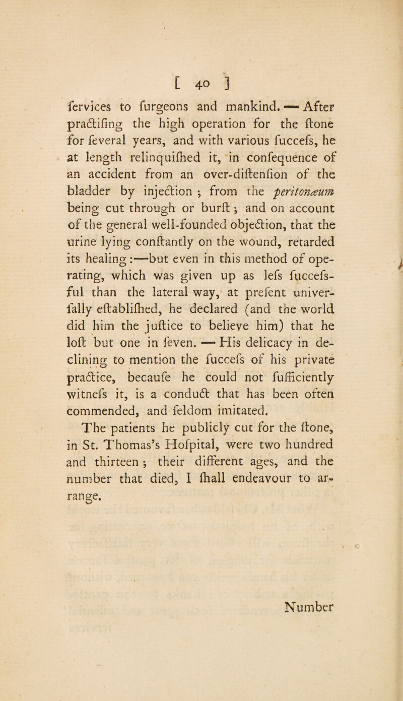 fervices to furgeons and mankind. — After pradifing the high operation for the ftone for feveral years, and with various fuccefs, he at length relinquifhed it, in confequence of an accident from an over-diftenfion of the bladder by injedion ; from the peritoneum being cut through or burft ; and on account of the general well-founded objection, that the urine lying conftantly on the wound, retarded its healing but even in this method of ope¬ rating, which was given up as lefs iuccefs- ful than the lateral way, at prelent univer- fally eftablifhed, he declared (and the world did him the juftice to believe him) that he loft but one in feven. —• His delicacy in de¬ clining to mention the fuccefs of his private pradice, becaufe he could not fufficiently witnefs it, is a condud that has been often commended, and feldom imitated. The patients he publicly cut for the ftone, in St. Thomas’s Hofpital, were two hundred and thirteen ; their different ages, and the number that died, I (hall endeavour to ar¬ range. Number
