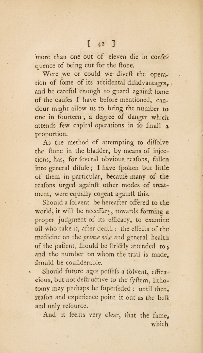 more than one out of eleven die in confe- quence of being cut for the (lone. Were we or could we diveil the opera¬ tion of fome of its accidental difadvantages, and be careful enough to guard againil fome of the caufes I have before mentioned, can¬ dour might allow* us to bring the number to one in fourteen ; a degree of danger which attends few capital operations in fo fmall a proportion. As the method of attempting to dilTolve the done in the bladder, by means of injec¬ tions, has, for feveral obvious reafons, fallen into general difufe; I have fpoken but little of them in particular, becaufe many of the reafons urged againil other modes of treat¬ ment, were equally cogent againil this. Should a folvent be hereafter offered to the world, it will be neceifary, towards forming a proper judgment of its efficacy, to examine all who take it, after death : the effects of the medicine on thz prima via and general health of the patient, ffiould be flrictly attended to * and the number on whom the trial is made, fhould be confiderable. Should future ages poffefs a folvent, effica¬ cious, but not deflructive to the fyflem, litho¬ tomy may perhaps be fuperfeded : until then* reafon and experience point it out as the bed and only refource. And it feems very clear, that the fame, which