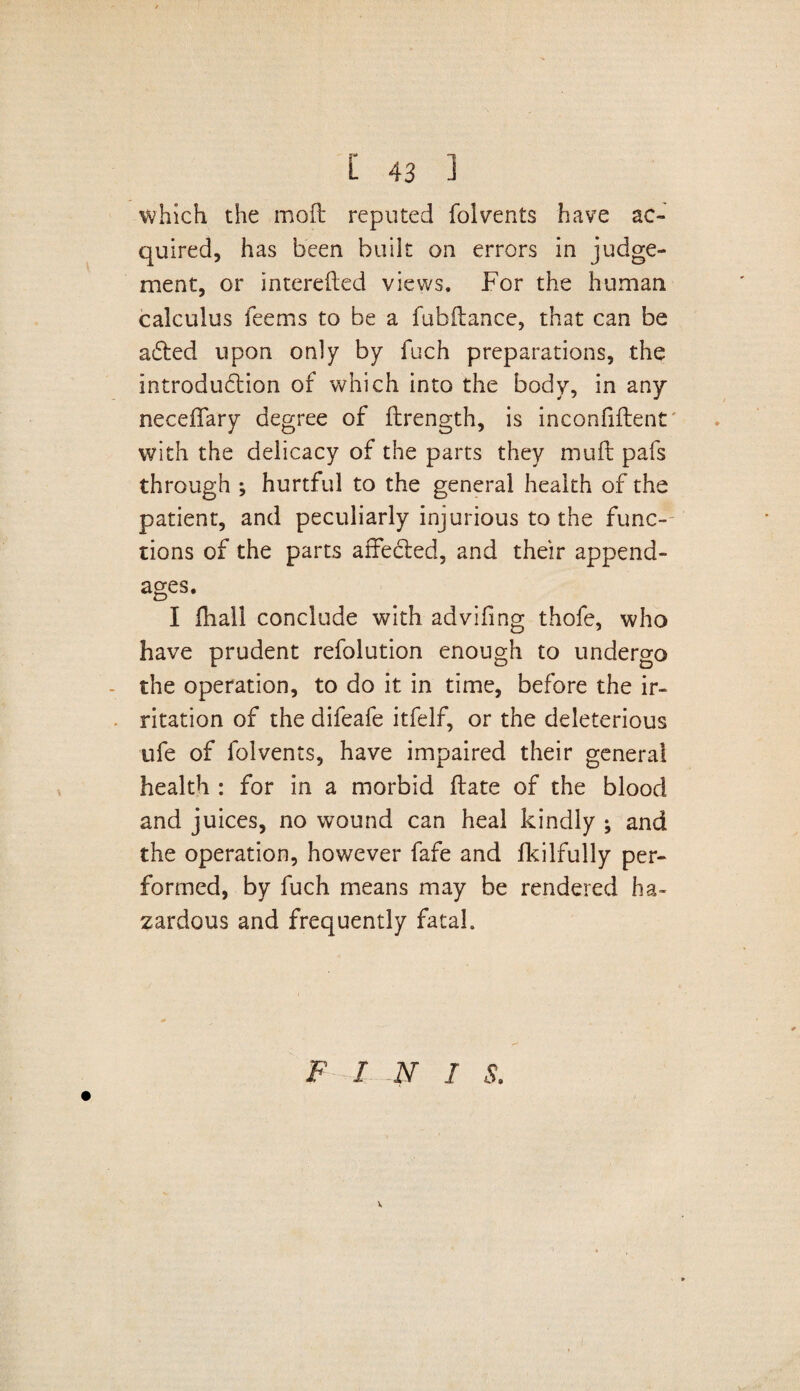which the mod reputed folvents have ac¬ quired, has been built on errors in judge¬ ment, or intereded views. For the human calculus feems to be a fubdance, that can be a£ted upon only by fuch preparations, the introduction of which into the body, in any neceffary degree of drength, is inconfident with the delicacy of the parts they mud pafs through ; hurtful to the general health of the patient, and peculiarly injurious to the func¬ tions of the parts affedted, and their append¬ ages. I dial! conclude with advifing thofe, who have prudent refolution enough to undergo - the operation, to do it in time, before the ir¬ ritation of the difeafe itfelf, or the deleterious ufe of folvents, have impaired their general health : for in a morbid date of the blood and juices, no wound can heal kindly ; and the operation, however fafe and fkilfully per¬ formed, by fuch means may be rendered ha¬ zardous and frequently fatal. F I N I S. V