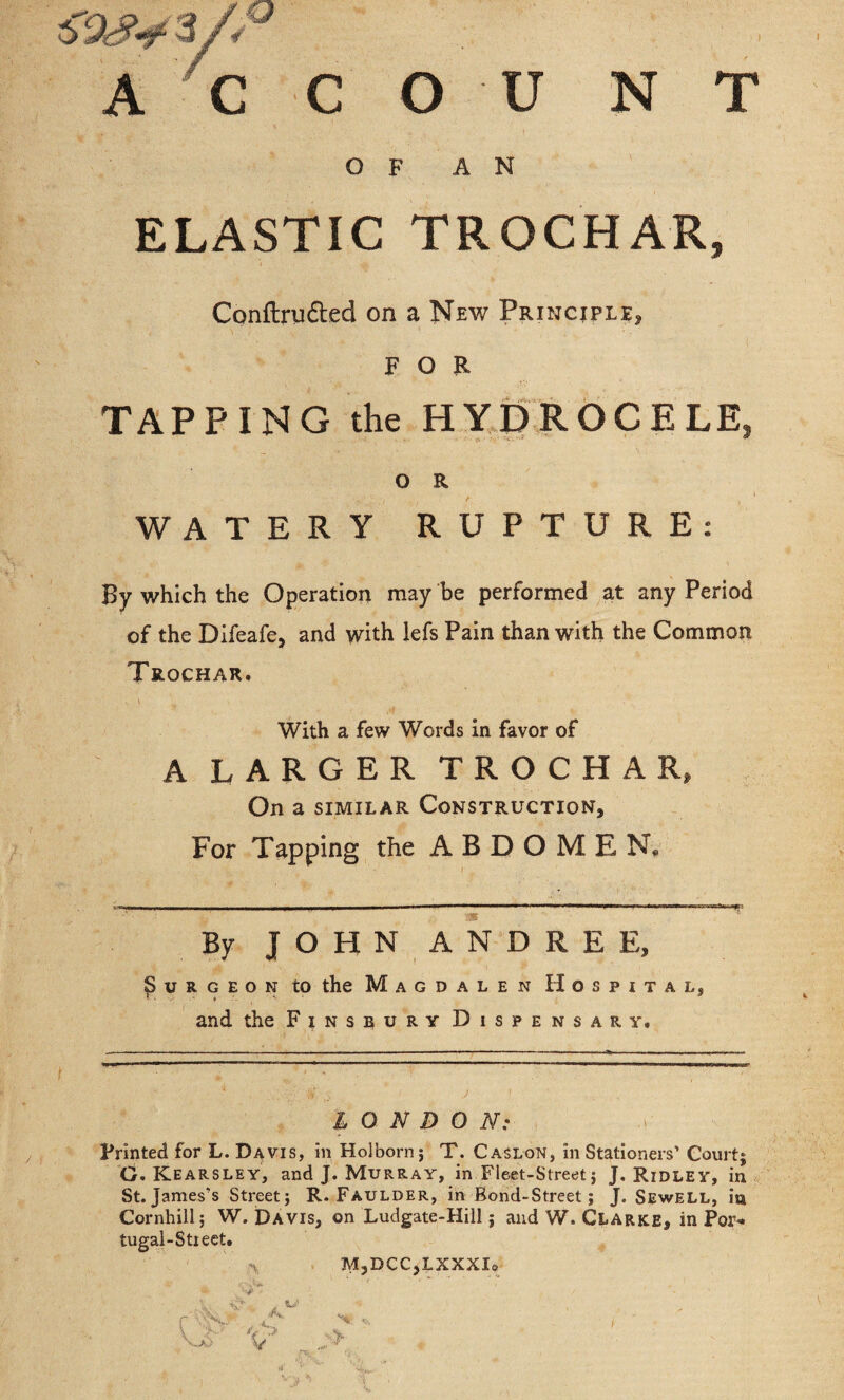 s'stsy 3/. A C C O U N T OF AN ELASTIC TROCHAR, Conflrii&ed on a New Principle* FOR \ ; '■ & ■ * . ,?,v * TAPPING the HYDROCELE, O R WATERY RUPTURE: By which the Operation may be performed at any Period of the Difeafe, and with lefs Pain than with the Common Trochar. V t ,4 With a few Words in favor of A LARGER TROCHAR* On a similar Construction, For Tapping the ABDOMEN. By JOHN ANDRE E, Surgeon to the Magdalen Hospital, t. t ^ and the Finsbury Dispensary. LONDON: Printed for L. Davis, in Holborn; T. Caslon, in Stationers’ Court; G. Kearsley, and J. Murray, in Fleet-Street; J. Ridley, in St.James’s Street; R. Faulder, in Bond-Street; J. Sewell, ia Cornhill; W. Davis, on Ludgate-Hill; and W. Clarke, in Por¬ tugal-Street. M3DCC,LXXXI0