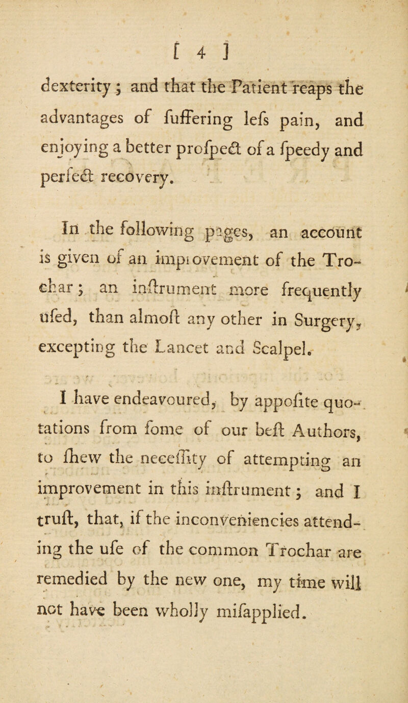 t 4 j dexterity; and that the Patient reaps the advantages of fuffering lefs pain, and enjoying a better profped of a fpeedy and perfect recovery, f v , In the following pages, an account is given of an improvement of the Tro- char j an inflrument more frequently ufed, than almofl any other in Surgery, excepting the Lancet and Scalpel.' I have endeavoured, by appofite quo¬ tations from fome of our beft Authors, to fhew the neeeffity of attempting an improvement in this mfhument; and I truft, that, if the inconveniencies attend¬ ing the ufe of the common Trochar are remedied by the new one, my time will not have been wholly mifapplied.