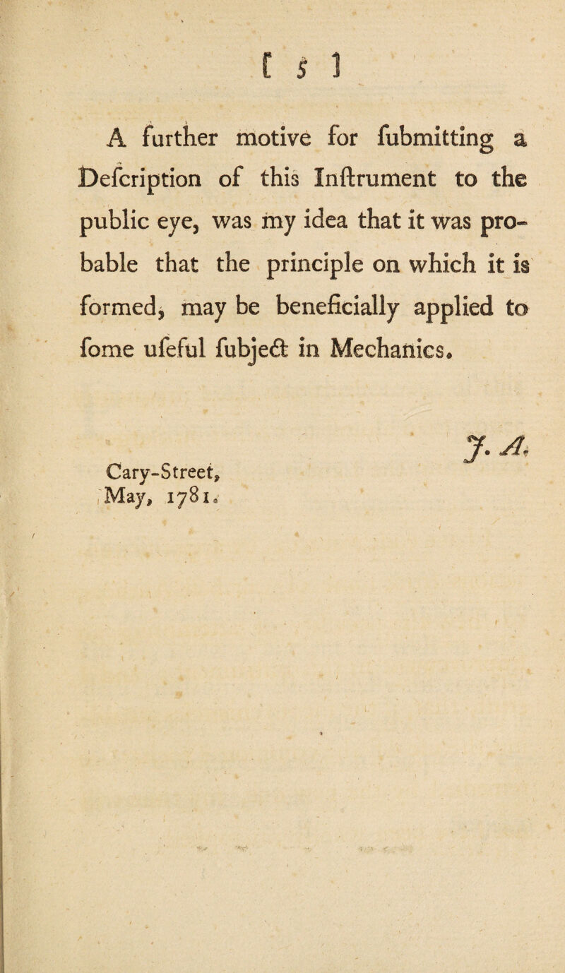 A further motive for fubmitting a Defcription of this Inftrument to the public eye, was my idea that it was pro¬ bable that the principle on which it is formed, may be beneficially applied to fome ufeful fubjedt in Mechanics. Cary-Str eet. May, 1781,