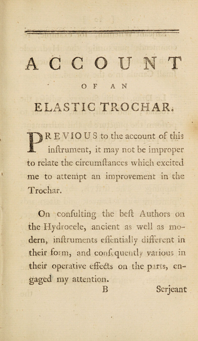 ——• - ■—- ■■ — I* . » ■.. — ACCOUNT \ OF AN ELASTIC TROCHAR; i . .. ♦ TjP^ R E ViO U S to the account of this JL inftrument, it may not be improper to relate the circumftances which excited me to attempt an improvement in the T rocliar. On Confulting the beft Authors on • ' I the Hydrocele, ancient as well as mo¬ dern, inftruments efientiaily different in their form, and conf.quendy various in their operative effects on the parts, en¬ gaged my attention. B Serjeant l