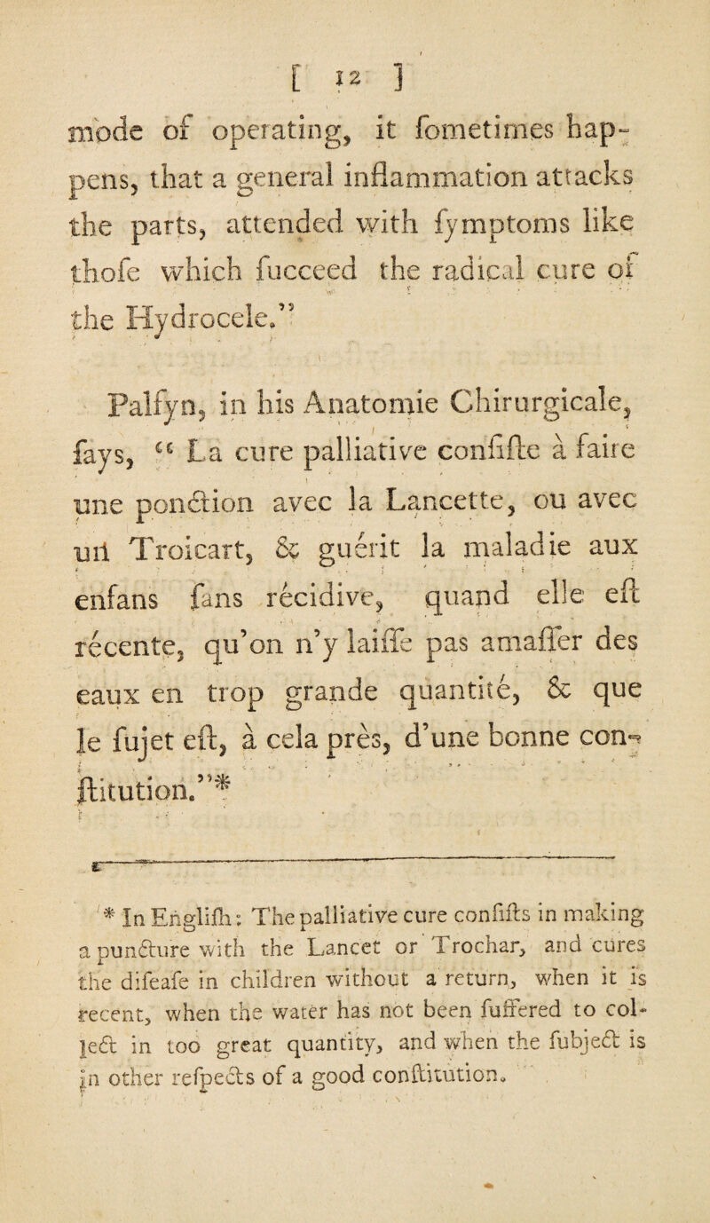 mode of operating, it fometimes hap¬ pens, that a general inflammation attacks the parts, attended with lymptoms like thofe which fucceed the radical cure oi the Hydrocele,” Palfyn, in his Anatomie Chirurgicale, fays, “ La cure palliative conflfte a faire pne pciiciion avec la Lancette, ou avec ml Troicart, & guerit la maladie aux enfans fans recidive, quand elle eft • . ; . -t ' recente, qu’on n’y laiffe pas amaffer des eaux en trop grande quantite, & que le fujet eft, a cela pres, d’une bonne con-. jlitution.”* 1' , • • E-V 7 ' 1 * ■ In Englifh: The palliative cure confifts in making a punfture with the Lancet or 1 rochar, and cures the difeafe in children without a return, when it is recent, when the water has not been fuffered to coL }e.6t in too great quantity, and when the fubjedt is |n other refpects of a good conftkution.
