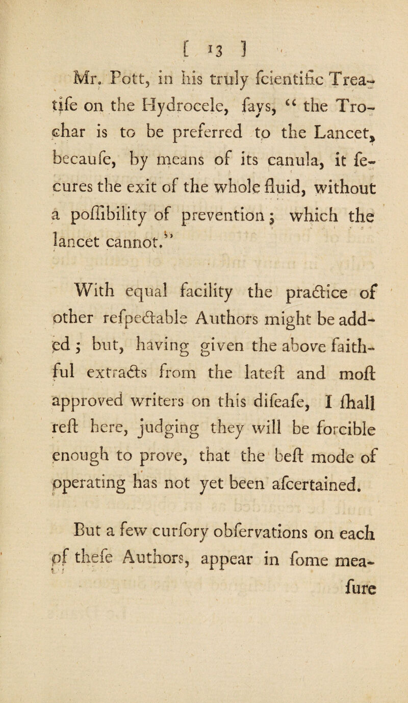 [ J3 1 Mr. Pott, in his truly fcientifac Trea~ tile on the Hydrocele, fays, “ the Tro- char is to be preferred to the Lancet, becaufe, by means of its canula, it fe- cures the exit of the whole fluid, without a poflibility of prevention; which the lancet cannot.” With equal facility the pradice of other refpedahle Authors might be add¬ ed ; but, having given the above faith¬ ful extrads from the lateft and moft approved writers on this difeafe, I fliall reft here, judging they will be forcible enough to prove, that the heft mode of 9 operating has not yet been afeertained. But a few curfory obfervations on each pf thefe Authors, appear in feme mea- fure