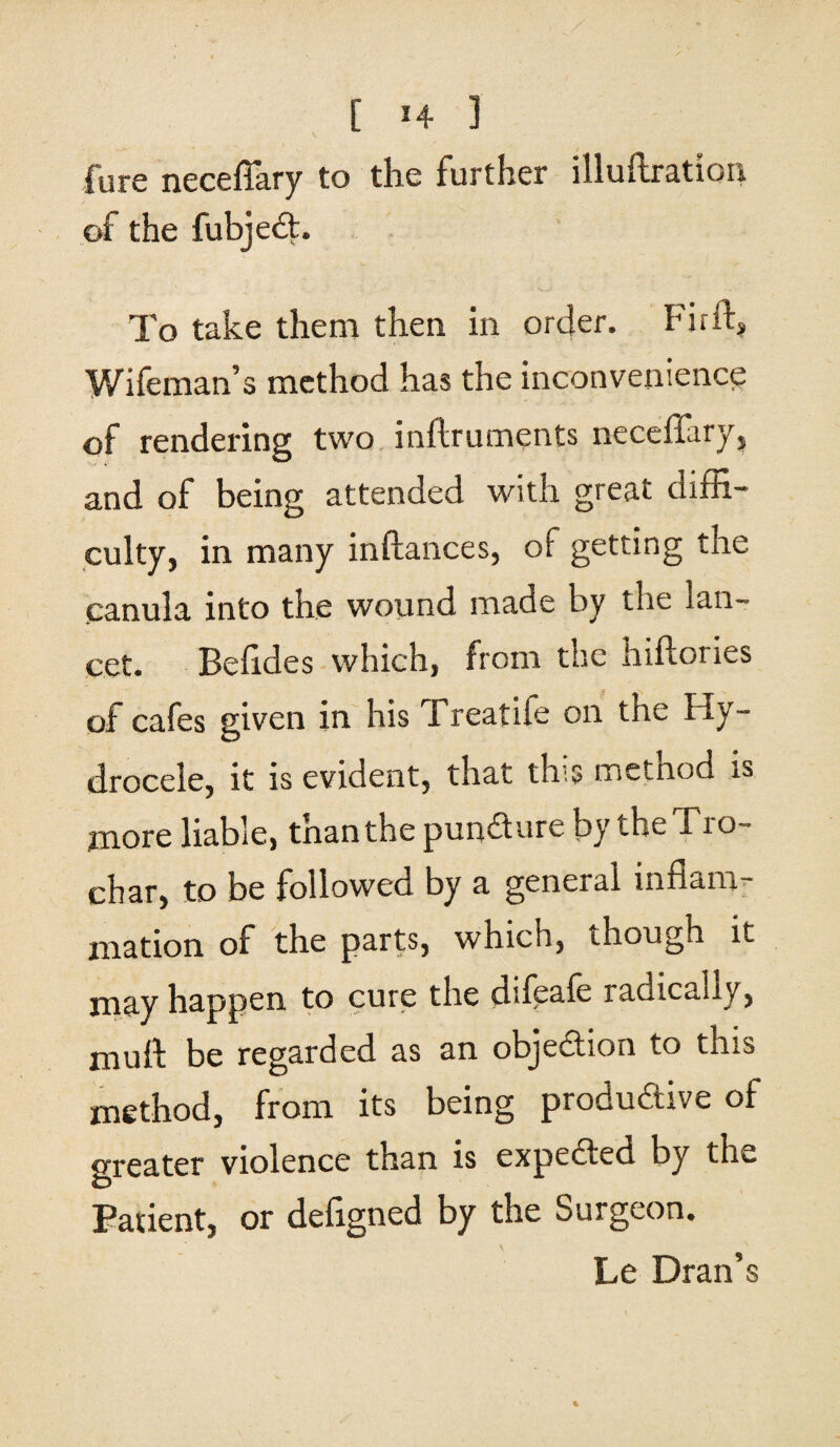 [ *4 ] fure neceflary to the further illuftration of the fubjeCt. To take them then in order. Fir ft, Wifeman’s method has the inconvenience of rendering two inftruments neceffary, and of being attended with great diffi¬ culty, in many inftances, of getting the canula into the wound made by the lan¬ cet. Befides which, from the inftories of cafes given in his Treatife on the Hy¬ drocele, it is evident, that this method is more liable, than the pun&ure by the Tro- char, to be followed by a general inflam mation of the parts, which, though it may happen to cure the difeafe radically, muft be regarded as an objection to this method, from its being productive of greater violence than is expeCted by the Patient, or defigned by the Surgeon. Le Dran’s