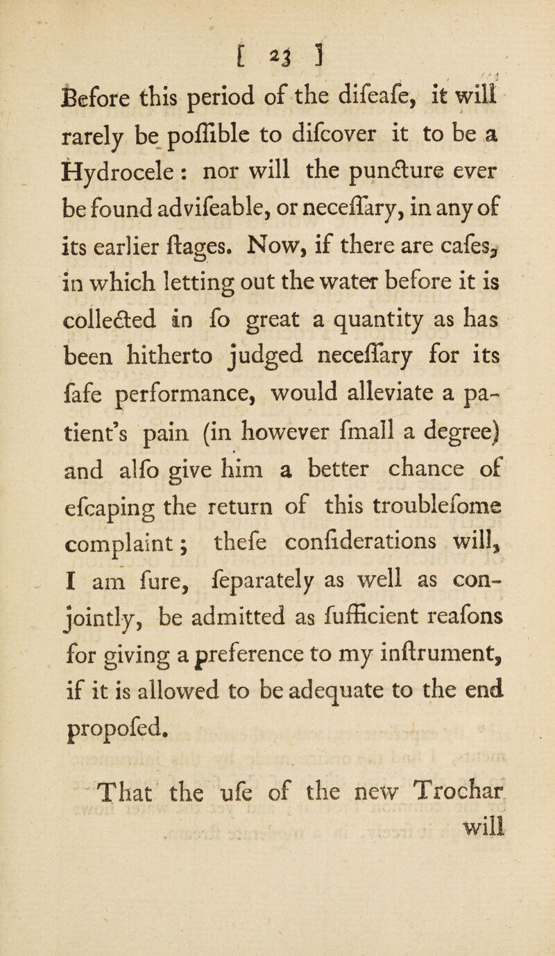 Before this period of the difeafe, it will rarely be poffible to difcover it to be a Hydrocele : nor will the pun&ure ever be found advifeable, or neceffary, in any of its earlier ftages. Now, if there are cafes., in which letting out the water before it is collected in fo great a quantity as has been hitherto judged neceffary for its fafe performance, would alleviate a pa¬ tient’s pain (in however fmall a degree) « and allb give him a better chance of efcaping the return of this troublefome complaint; thefe confederations will, I am fure, feparately as well as con¬ jointly, be admitted as fufficient reafons for giving a preference to my inftrument, if it is allowed to be adequate to the end propofed. That the ufe of the new Trochar will
